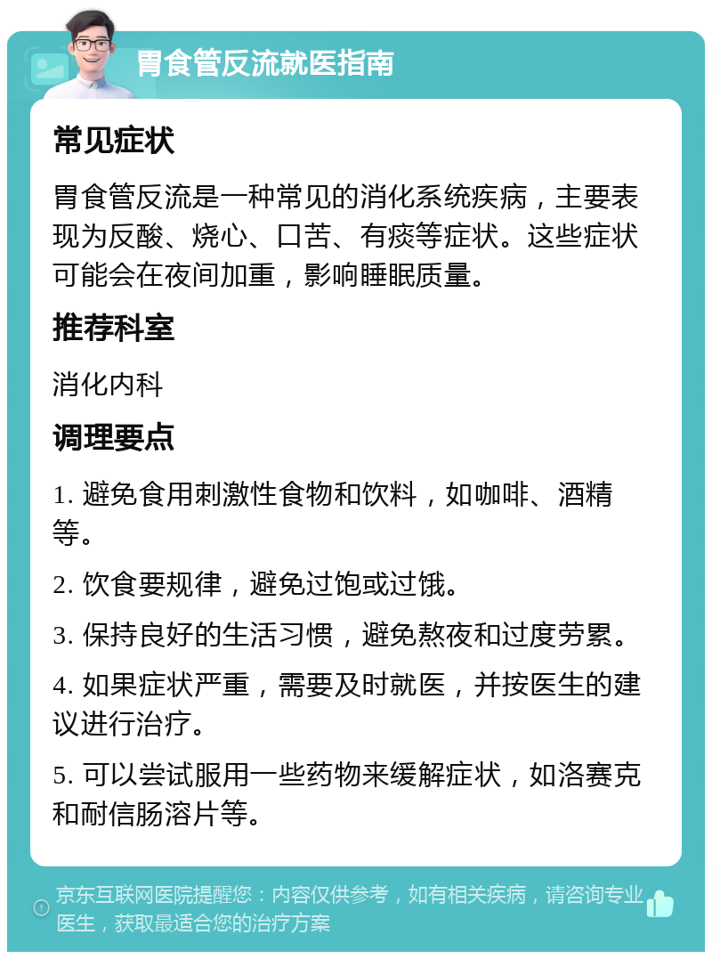 胃食管反流就医指南 常见症状 胃食管反流是一种常见的消化系统疾病，主要表现为反酸、烧心、口苦、有痰等症状。这些症状可能会在夜间加重，影响睡眠质量。 推荐科室 消化内科 调理要点 1. 避免食用刺激性食物和饮料，如咖啡、酒精等。 2. 饮食要规律，避免过饱或过饿。 3. 保持良好的生活习惯，避免熬夜和过度劳累。 4. 如果症状严重，需要及时就医，并按医生的建议进行治疗。 5. 可以尝试服用一些药物来缓解症状，如洛赛克和耐信肠溶片等。