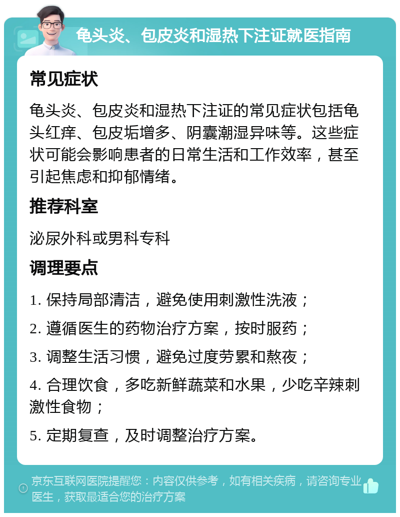 龟头炎、包皮炎和湿热下注证就医指南 常见症状 龟头炎、包皮炎和湿热下注证的常见症状包括龟头红痒、包皮垢增多、阴囊潮湿异味等。这些症状可能会影响患者的日常生活和工作效率，甚至引起焦虑和抑郁情绪。 推荐科室 泌尿外科或男科专科 调理要点 1. 保持局部清洁，避免使用刺激性洗液； 2. 遵循医生的药物治疗方案，按时服药； 3. 调整生活习惯，避免过度劳累和熬夜； 4. 合理饮食，多吃新鲜蔬菜和水果，少吃辛辣刺激性食物； 5. 定期复查，及时调整治疗方案。