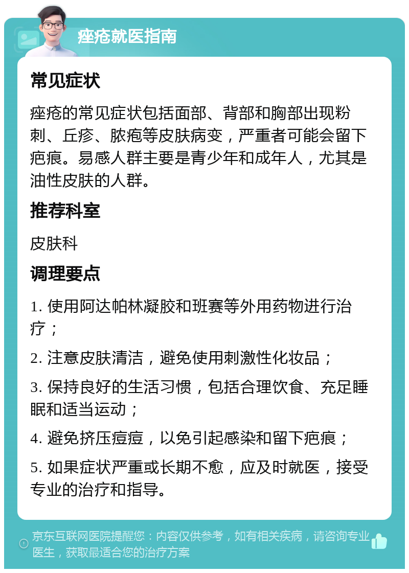 痤疮就医指南 常见症状 痤疮的常见症状包括面部、背部和胸部出现粉刺、丘疹、脓疱等皮肤病变，严重者可能会留下疤痕。易感人群主要是青少年和成年人，尤其是油性皮肤的人群。 推荐科室 皮肤科 调理要点 1. 使用阿达帕林凝胶和班赛等外用药物进行治疗； 2. 注意皮肤清洁，避免使用刺激性化妆品； 3. 保持良好的生活习惯，包括合理饮食、充足睡眠和适当运动； 4. 避免挤压痘痘，以免引起感染和留下疤痕； 5. 如果症状严重或长期不愈，应及时就医，接受专业的治疗和指导。