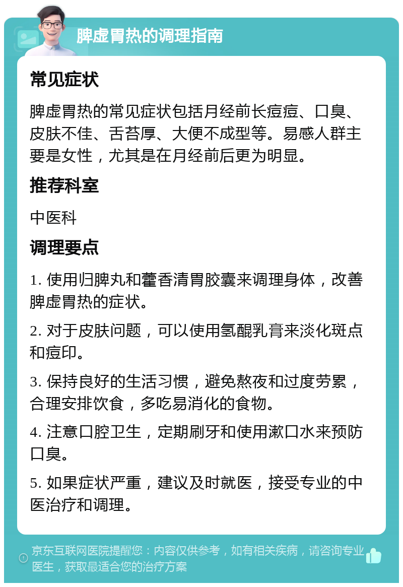 脾虚胃热的调理指南 常见症状 脾虚胃热的常见症状包括月经前长痘痘、口臭、皮肤不佳、舌苔厚、大便不成型等。易感人群主要是女性，尤其是在月经前后更为明显。 推荐科室 中医科 调理要点 1. 使用归脾丸和藿香清胃胶囊来调理身体，改善脾虚胃热的症状。 2. 对于皮肤问题，可以使用氢醌乳膏来淡化斑点和痘印。 3. 保持良好的生活习惯，避免熬夜和过度劳累，合理安排饮食，多吃易消化的食物。 4. 注意口腔卫生，定期刷牙和使用漱口水来预防口臭。 5. 如果症状严重，建议及时就医，接受专业的中医治疗和调理。