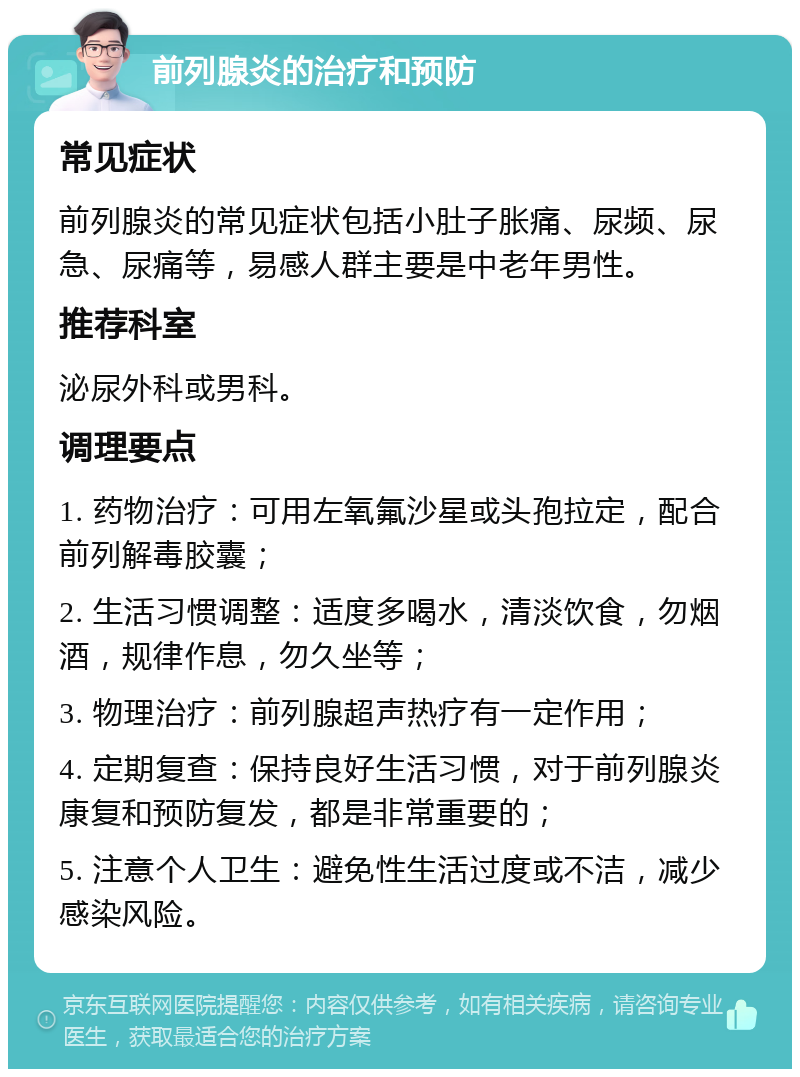 前列腺炎的治疗和预防 常见症状 前列腺炎的常见症状包括小肚子胀痛、尿频、尿急、尿痛等，易感人群主要是中老年男性。 推荐科室 泌尿外科或男科。 调理要点 1. 药物治疗：可用左氧氟沙星或头孢拉定，配合前列解毒胶囊； 2. 生活习惯调整：适度多喝水，清淡饮食，勿烟酒，规律作息，勿久坐等； 3. 物理治疗：前列腺超声热疗有一定作用； 4. 定期复查：保持良好生活习惯，对于前列腺炎康复和预防复发，都是非常重要的； 5. 注意个人卫生：避免性生活过度或不洁，减少感染风险。