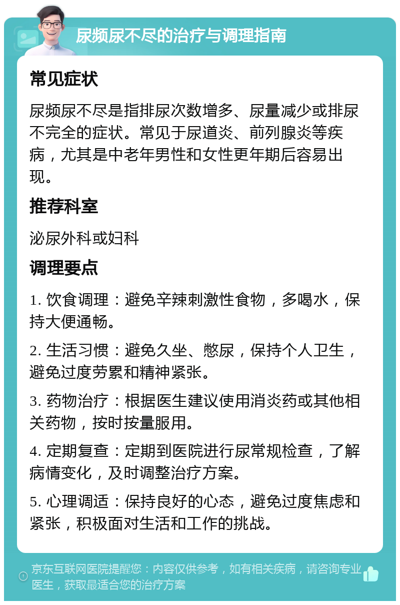 尿频尿不尽的治疗与调理指南 常见症状 尿频尿不尽是指排尿次数增多、尿量减少或排尿不完全的症状。常见于尿道炎、前列腺炎等疾病，尤其是中老年男性和女性更年期后容易出现。 推荐科室 泌尿外科或妇科 调理要点 1. 饮食调理：避免辛辣刺激性食物，多喝水，保持大便通畅。 2. 生活习惯：避免久坐、憋尿，保持个人卫生，避免过度劳累和精神紧张。 3. 药物治疗：根据医生建议使用消炎药或其他相关药物，按时按量服用。 4. 定期复查：定期到医院进行尿常规检查，了解病情变化，及时调整治疗方案。 5. 心理调适：保持良好的心态，避免过度焦虑和紧张，积极面对生活和工作的挑战。