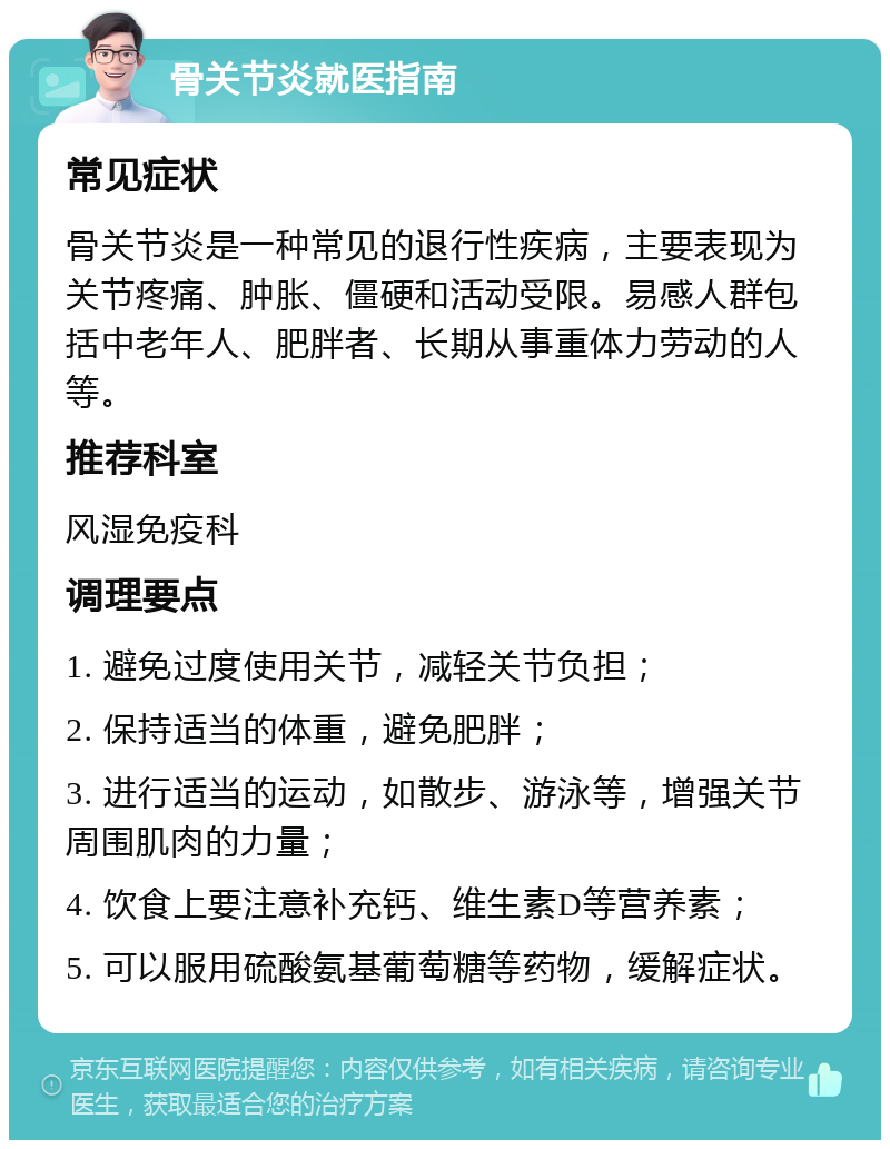 骨关节炎就医指南 常见症状 骨关节炎是一种常见的退行性疾病，主要表现为关节疼痛、肿胀、僵硬和活动受限。易感人群包括中老年人、肥胖者、长期从事重体力劳动的人等。 推荐科室 风湿免疫科 调理要点 1. 避免过度使用关节，减轻关节负担； 2. 保持适当的体重，避免肥胖； 3. 进行适当的运动，如散步、游泳等，增强关节周围肌肉的力量； 4. 饮食上要注意补充钙、维生素D等营养素； 5. 可以服用硫酸氨基葡萄糖等药物，缓解症状。