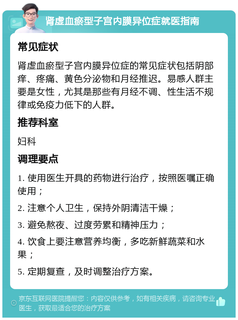 肾虚血瘀型子宫内膜异位症就医指南 常见症状 肾虚血瘀型子宫内膜异位症的常见症状包括阴部痒、疼痛、黄色分泌物和月经推迟。易感人群主要是女性，尤其是那些有月经不调、性生活不规律或免疫力低下的人群。 推荐科室 妇科 调理要点 1. 使用医生开具的药物进行治疗，按照医嘱正确使用； 2. 注意个人卫生，保持外阴清洁干燥； 3. 避免熬夜、过度劳累和精神压力； 4. 饮食上要注意营养均衡，多吃新鲜蔬菜和水果； 5. 定期复查，及时调整治疗方案。