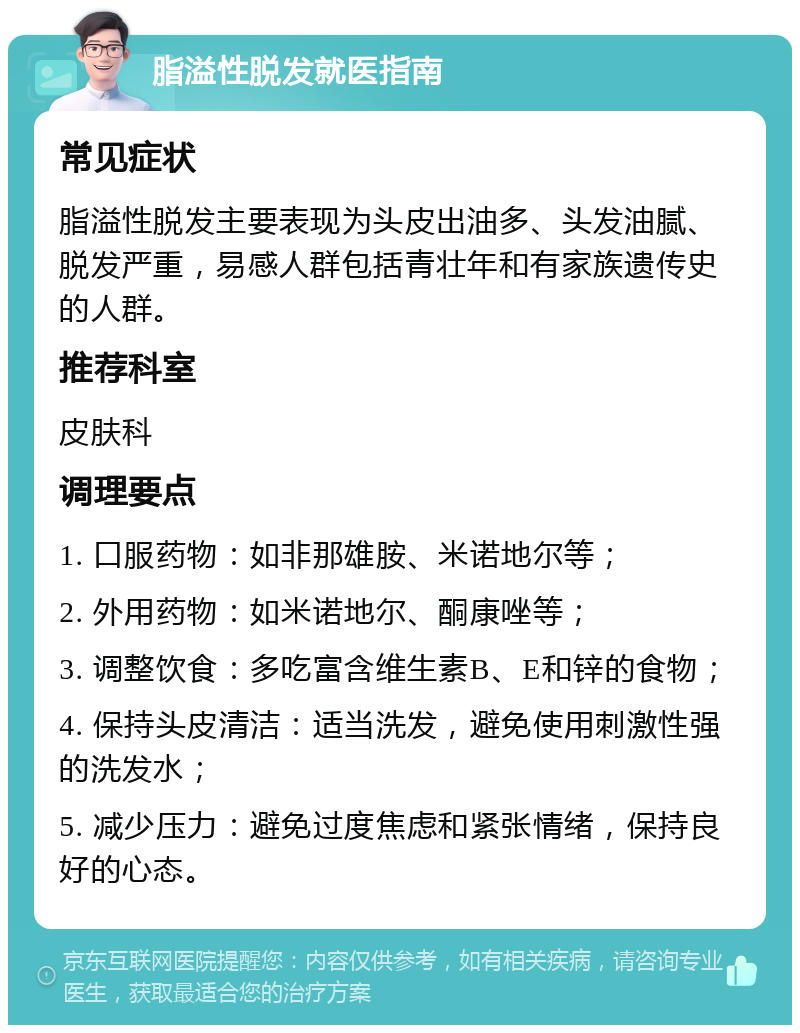 脂溢性脱发就医指南 常见症状 脂溢性脱发主要表现为头皮出油多、头发油腻、脱发严重，易感人群包括青壮年和有家族遗传史的人群。 推荐科室 皮肤科 调理要点 1. 口服药物：如非那雄胺、米诺地尔等； 2. 外用药物：如米诺地尔、酮康唑等； 3. 调整饮食：多吃富含维生素B、E和锌的食物； 4. 保持头皮清洁：适当洗发，避免使用刺激性强的洗发水； 5. 减少压力：避免过度焦虑和紧张情绪，保持良好的心态。