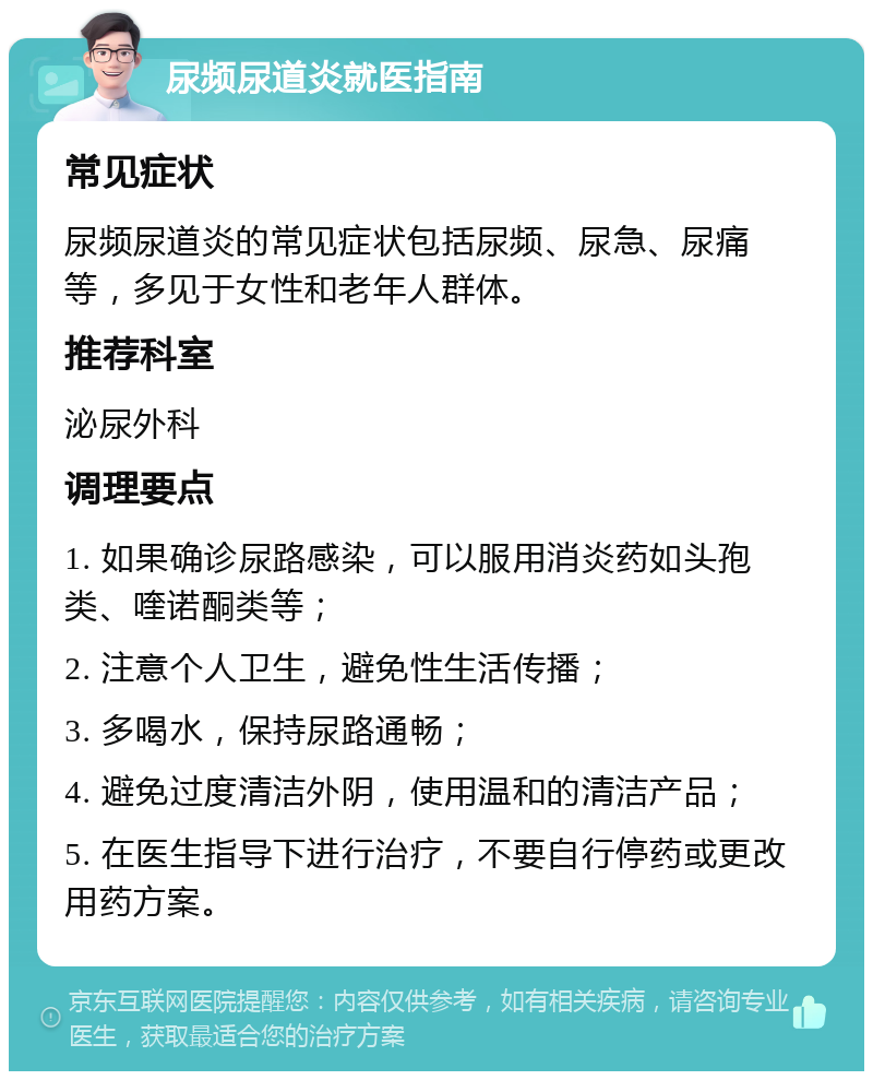 尿频尿道炎就医指南 常见症状 尿频尿道炎的常见症状包括尿频、尿急、尿痛等，多见于女性和老年人群体。 推荐科室 泌尿外科 调理要点 1. 如果确诊尿路感染，可以服用消炎药如头孢类、喹诺酮类等； 2. 注意个人卫生，避免性生活传播； 3. 多喝水，保持尿路通畅； 4. 避免过度清洁外阴，使用温和的清洁产品； 5. 在医生指导下进行治疗，不要自行停药或更改用药方案。