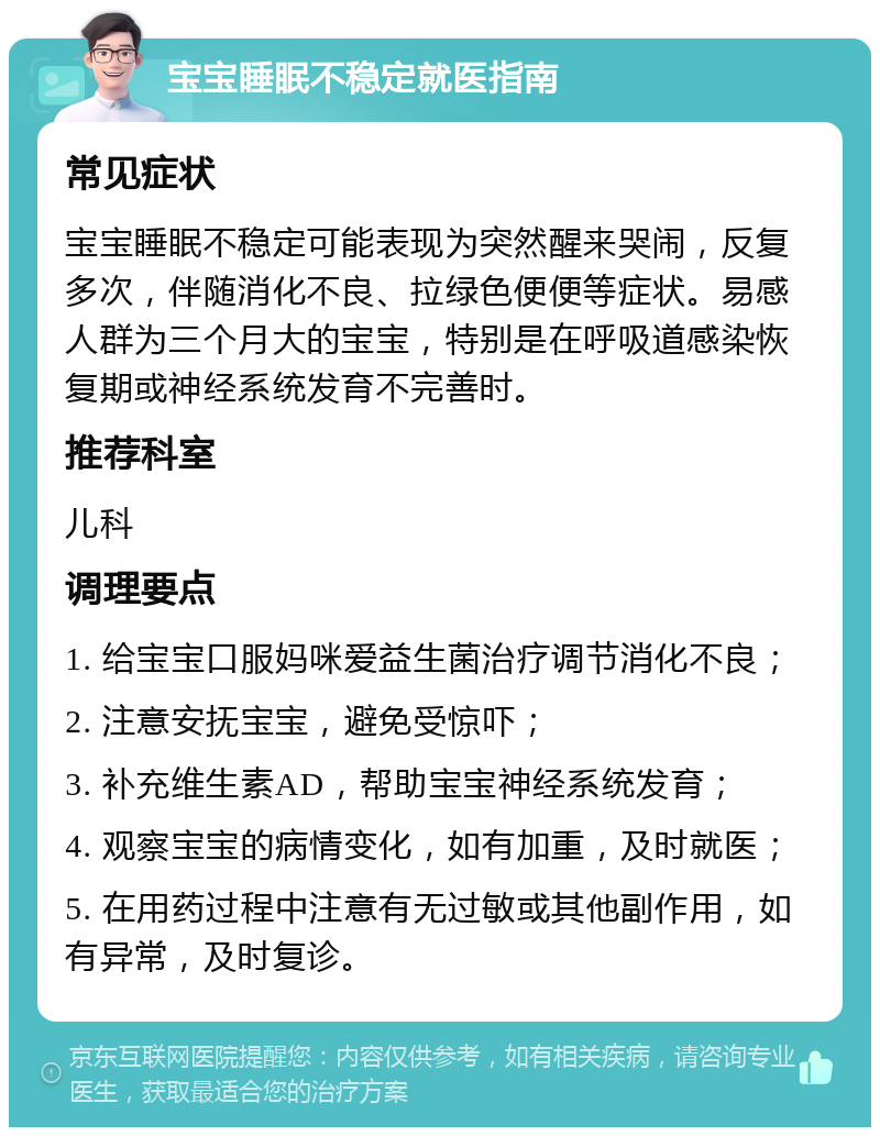 宝宝睡眠不稳定就医指南 常见症状 宝宝睡眠不稳定可能表现为突然醒来哭闹，反复多次，伴随消化不良、拉绿色便便等症状。易感人群为三个月大的宝宝，特别是在呼吸道感染恢复期或神经系统发育不完善时。 推荐科室 儿科 调理要点 1. 给宝宝口服妈咪爱益生菌治疗调节消化不良； 2. 注意安抚宝宝，避免受惊吓； 3. 补充维生素AD，帮助宝宝神经系统发育； 4. 观察宝宝的病情变化，如有加重，及时就医； 5. 在用药过程中注意有无过敏或其他副作用，如有异常，及时复诊。