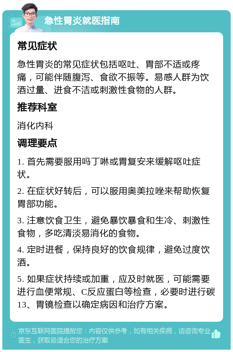 急性胃炎就医指南 常见症状 急性胃炎的常见症状包括呕吐、胃部不适或疼痛，可能伴随腹泻、食欲不振等。易感人群为饮酒过量、进食不洁或刺激性食物的人群。 推荐科室 消化内科 调理要点 1. 首先需要服用吗丁啉或胃复安来缓解呕吐症状。 2. 在症状好转后，可以服用奥美拉唑来帮助恢复胃部功能。 3. 注意饮食卫生，避免暴饮暴食和生冷、刺激性食物，多吃清淡易消化的食物。 4. 定时进餐，保持良好的饮食规律，避免过度饮酒。 5. 如果症状持续或加重，应及时就医，可能需要进行血便常规、C反应蛋白等检查，必要时进行碳13、胃镜检查以确定病因和治疗方案。