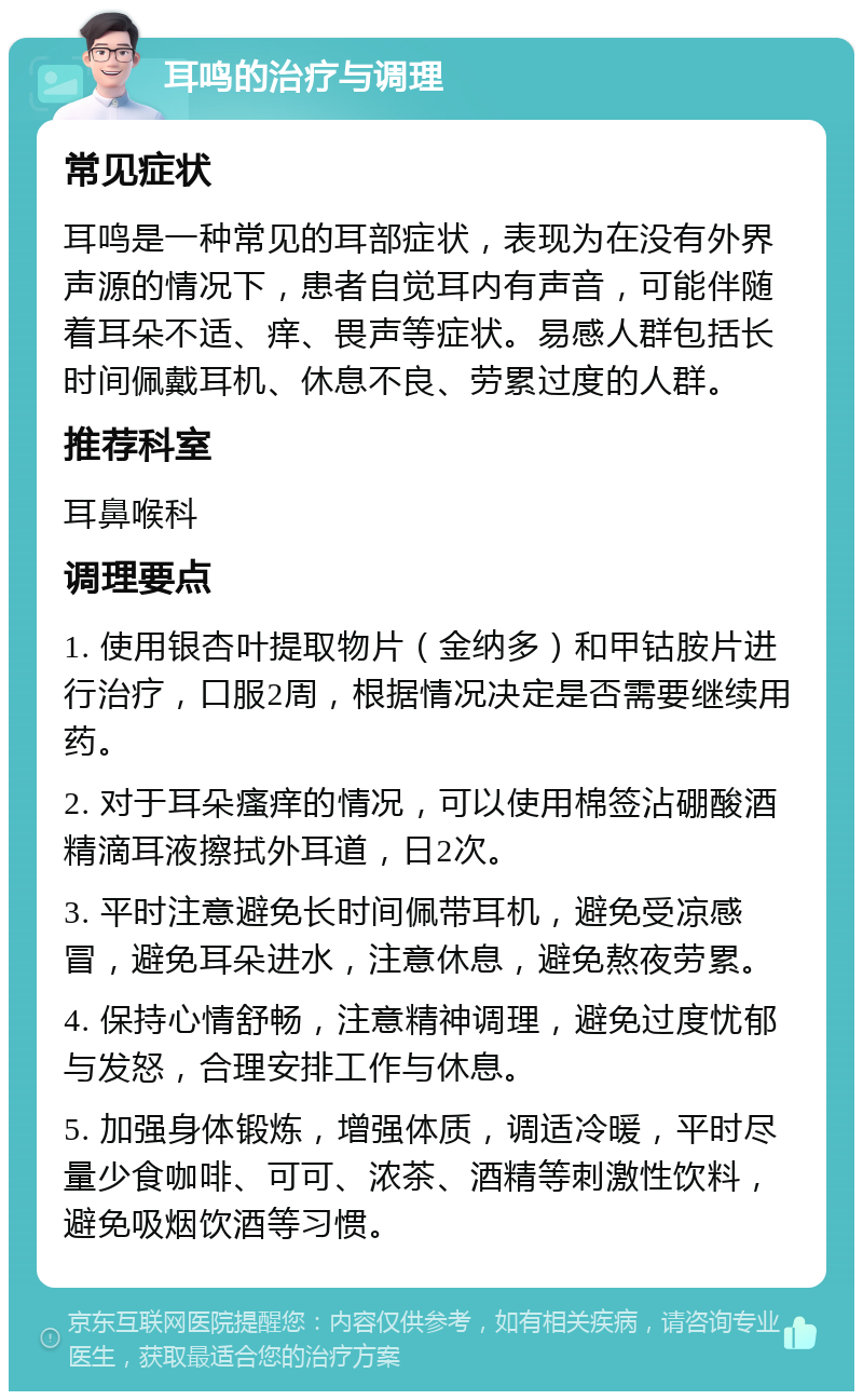 耳鸣的治疗与调理 常见症状 耳鸣是一种常见的耳部症状，表现为在没有外界声源的情况下，患者自觉耳内有声音，可能伴随着耳朵不适、痒、畏声等症状。易感人群包括长时间佩戴耳机、休息不良、劳累过度的人群。 推荐科室 耳鼻喉科 调理要点 1. 使用银杏叶提取物片（金纳多）和甲钴胺片进行治疗，口服2周，根据情况决定是否需要继续用药。 2. 对于耳朵瘙痒的情况，可以使用棉签沾硼酸酒精滴耳液擦拭外耳道，日2次。 3. 平时注意避免长时间佩带耳机，避免受凉感冒，避免耳朵进水，注意休息，避免熬夜劳累。 4. 保持心情舒畅，注意精神调理，避免过度忧郁与发怒，合理安排工作与休息。 5. 加强身体锻炼，增强体质，调适冷暖，平时尽量少食咖啡、可可、浓茶、酒精等刺激性饮料，避免吸烟饮酒等习惯。