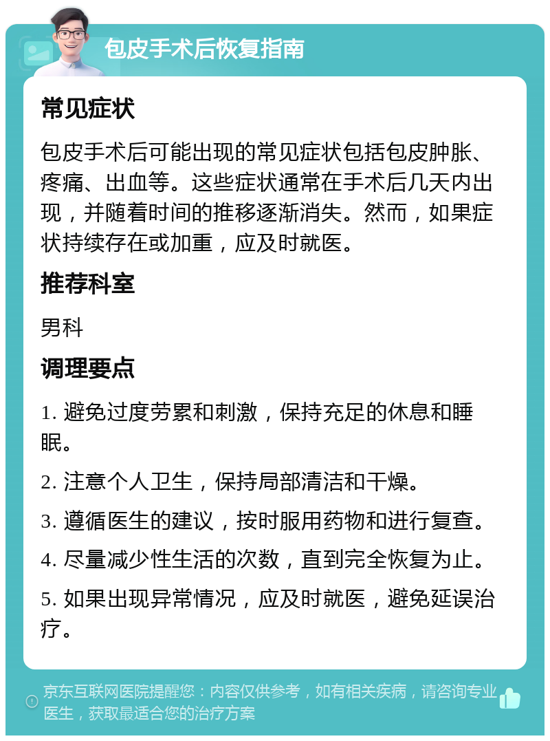 包皮手术后恢复指南 常见症状 包皮手术后可能出现的常见症状包括包皮肿胀、疼痛、出血等。这些症状通常在手术后几天内出现，并随着时间的推移逐渐消失。然而，如果症状持续存在或加重，应及时就医。 推荐科室 男科 调理要点 1. 避免过度劳累和刺激，保持充足的休息和睡眠。 2. 注意个人卫生，保持局部清洁和干燥。 3. 遵循医生的建议，按时服用药物和进行复查。 4. 尽量减少性生活的次数，直到完全恢复为止。 5. 如果出现异常情况，应及时就医，避免延误治疗。