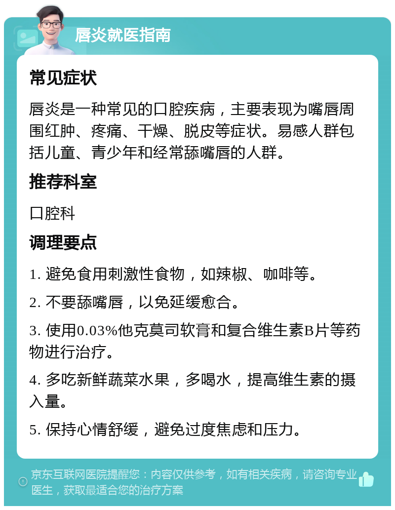 唇炎就医指南 常见症状 唇炎是一种常见的口腔疾病，主要表现为嘴唇周围红肿、疼痛、干燥、脱皮等症状。易感人群包括儿童、青少年和经常舔嘴唇的人群。 推荐科室 口腔科 调理要点 1. 避免食用刺激性食物，如辣椒、咖啡等。 2. 不要舔嘴唇，以免延缓愈合。 3. 使用0.03%他克莫司软膏和复合维生素B片等药物进行治疗。 4. 多吃新鲜蔬菜水果，多喝水，提高维生素的摄入量。 5. 保持心情舒缓，避免过度焦虑和压力。