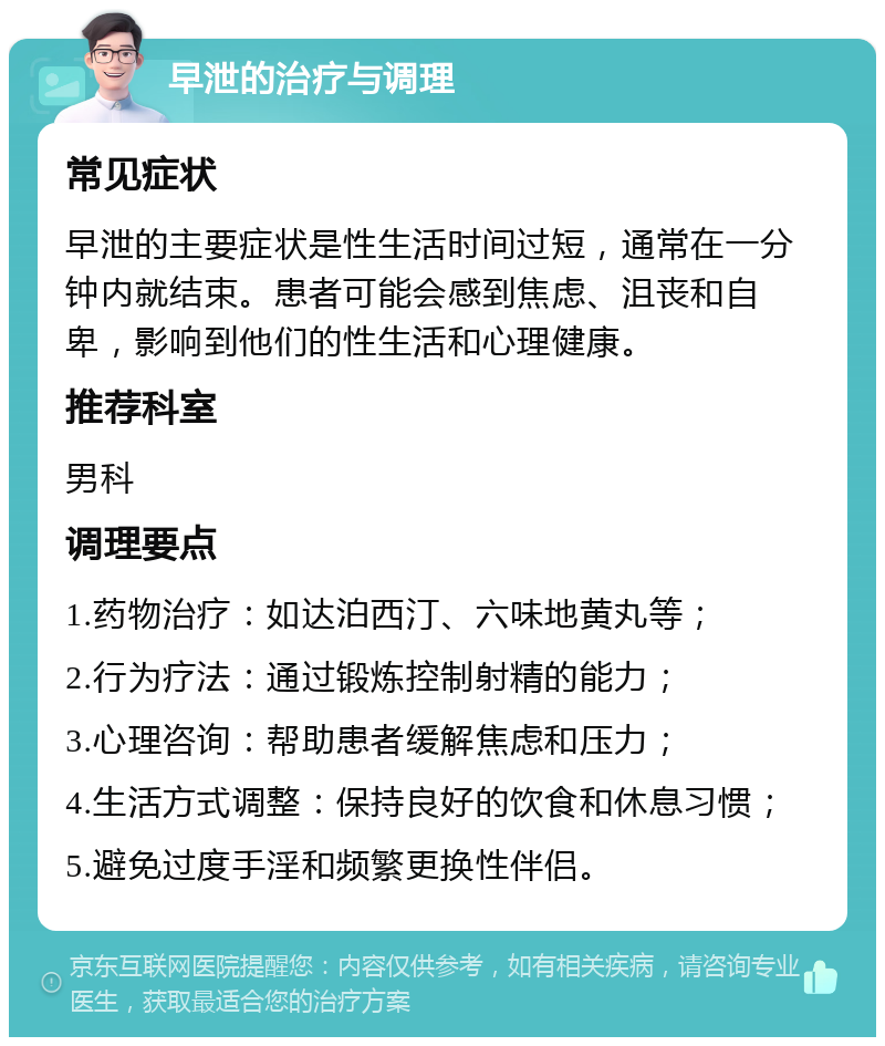 早泄的治疗与调理 常见症状 早泄的主要症状是性生活时间过短，通常在一分钟内就结束。患者可能会感到焦虑、沮丧和自卑，影响到他们的性生活和心理健康。 推荐科室 男科 调理要点 1.药物治疗：如达泊西汀、六味地黄丸等； 2.行为疗法：通过锻炼控制射精的能力； 3.心理咨询：帮助患者缓解焦虑和压力； 4.生活方式调整：保持良好的饮食和休息习惯； 5.避免过度手淫和频繁更换性伴侣。