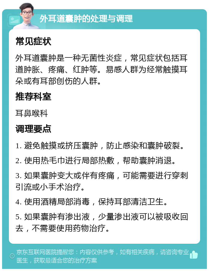 外耳道囊肿的处理与调理 常见症状 外耳道囊肿是一种无菌性炎症，常见症状包括耳道肿胀、疼痛、红肿等。易感人群为经常触摸耳朵或有耳部创伤的人群。 推荐科室 耳鼻喉科 调理要点 1. 避免触摸或挤压囊肿，防止感染和囊肿破裂。 2. 使用热毛巾进行局部热敷，帮助囊肿消退。 3. 如果囊肿变大或伴有疼痛，可能需要进行穿刺引流或小手术治疗。 4. 使用酒精局部消毒，保持耳部清洁卫生。 5. 如果囊肿有渗出液，少量渗出液可以被吸收回去，不需要使用药物治疗。