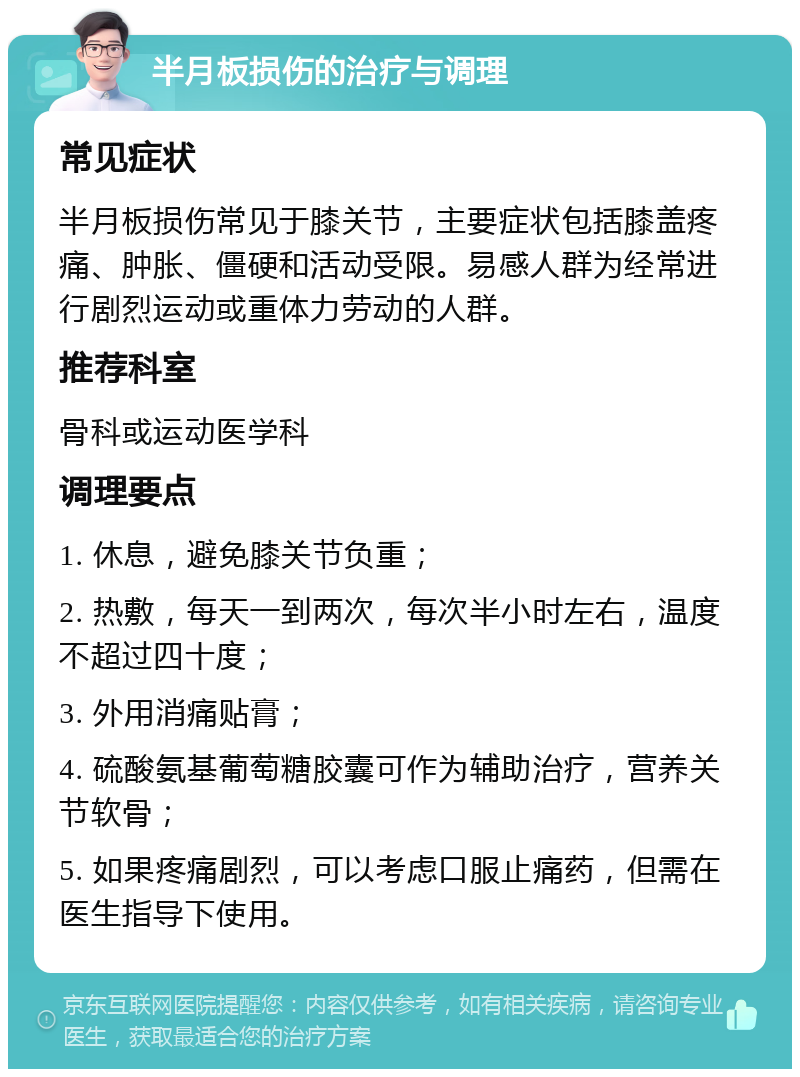 半月板损伤的治疗与调理 常见症状 半月板损伤常见于膝关节，主要症状包括膝盖疼痛、肿胀、僵硬和活动受限。易感人群为经常进行剧烈运动或重体力劳动的人群。 推荐科室 骨科或运动医学科 调理要点 1. 休息，避免膝关节负重； 2. 热敷，每天一到两次，每次半小时左右，温度不超过四十度； 3. 外用消痛贴膏； 4. 硫酸氨基葡萄糖胶囊可作为辅助治疗，营养关节软骨； 5. 如果疼痛剧烈，可以考虑口服止痛药，但需在医生指导下使用。