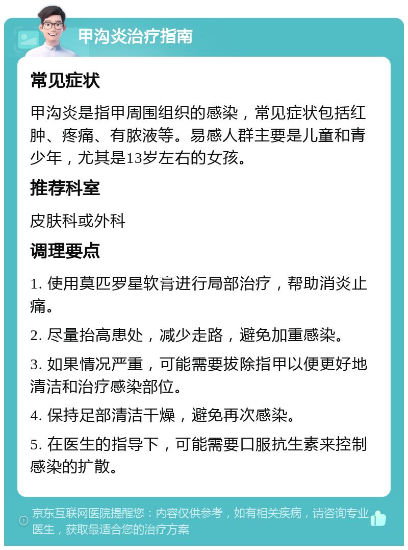 甲沟炎治疗指南 常见症状 甲沟炎是指甲周围组织的感染，常见症状包括红肿、疼痛、有脓液等。易感人群主要是儿童和青少年，尤其是13岁左右的女孩。 推荐科室 皮肤科或外科 调理要点 1. 使用莫匹罗星软膏进行局部治疗，帮助消炎止痛。 2. 尽量抬高患处，减少走路，避免加重感染。 3. 如果情况严重，可能需要拔除指甲以便更好地清洁和治疗感染部位。 4. 保持足部清洁干燥，避免再次感染。 5. 在医生的指导下，可能需要口服抗生素来控制感染的扩散。