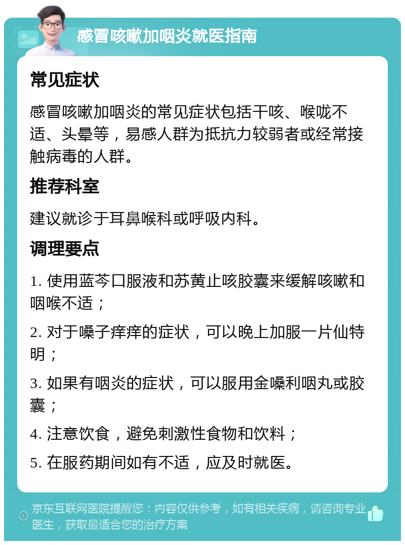 感冒咳嗽加咽炎就医指南 常见症状 感冒咳嗽加咽炎的常见症状包括干咳、喉咙不适、头晕等，易感人群为抵抗力较弱者或经常接触病毒的人群。 推荐科室 建议就诊于耳鼻喉科或呼吸内科。 调理要点 1. 使用蓝芩口服液和苏黄止咳胶囊来缓解咳嗽和咽喉不适； 2. 对于嗓子痒痒的症状，可以晚上加服一片仙特明； 3. 如果有咽炎的症状，可以服用金嗓利咽丸或胶囊； 4. 注意饮食，避免刺激性食物和饮料； 5. 在服药期间如有不适，应及时就医。