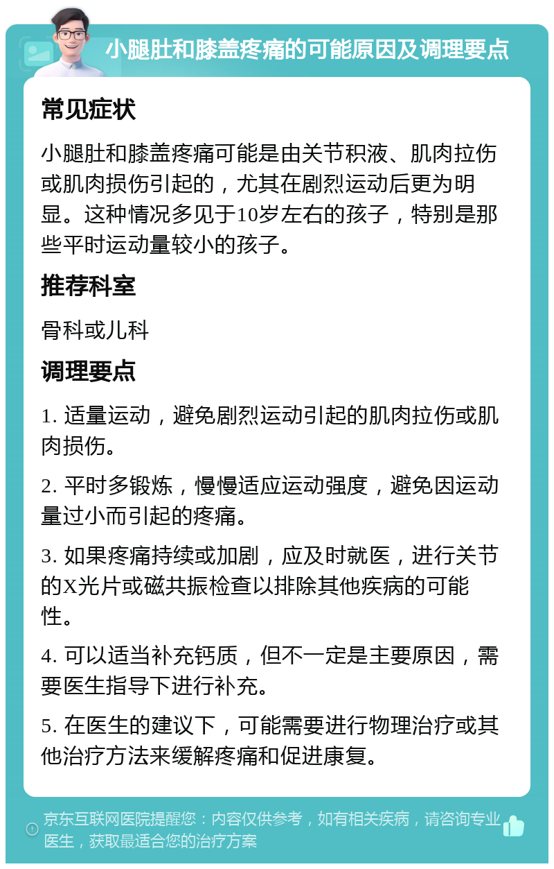 小腿肚和膝盖疼痛的可能原因及调理要点 常见症状 小腿肚和膝盖疼痛可能是由关节积液、肌肉拉伤或肌肉损伤引起的，尤其在剧烈运动后更为明显。这种情况多见于10岁左右的孩子，特别是那些平时运动量较小的孩子。 推荐科室 骨科或儿科 调理要点 1. 适量运动，避免剧烈运动引起的肌肉拉伤或肌肉损伤。 2. 平时多锻炼，慢慢适应运动强度，避免因运动量过小而引起的疼痛。 3. 如果疼痛持续或加剧，应及时就医，进行关节的X光片或磁共振检查以排除其他疾病的可能性。 4. 可以适当补充钙质，但不一定是主要原因，需要医生指导下进行补充。 5. 在医生的建议下，可能需要进行物理治疗或其他治疗方法来缓解疼痛和促进康复。