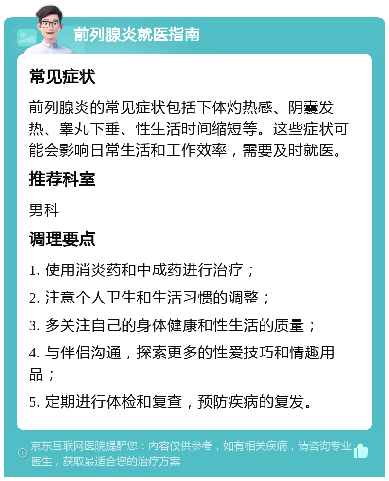 前列腺炎就医指南 常见症状 前列腺炎的常见症状包括下体灼热感、阴囊发热、睾丸下垂、性生活时间缩短等。这些症状可能会影响日常生活和工作效率，需要及时就医。 推荐科室 男科 调理要点 1. 使用消炎药和中成药进行治疗； 2. 注意个人卫生和生活习惯的调整； 3. 多关注自己的身体健康和性生活的质量； 4. 与伴侣沟通，探索更多的性爱技巧和情趣用品； 5. 定期进行体检和复查，预防疾病的复发。