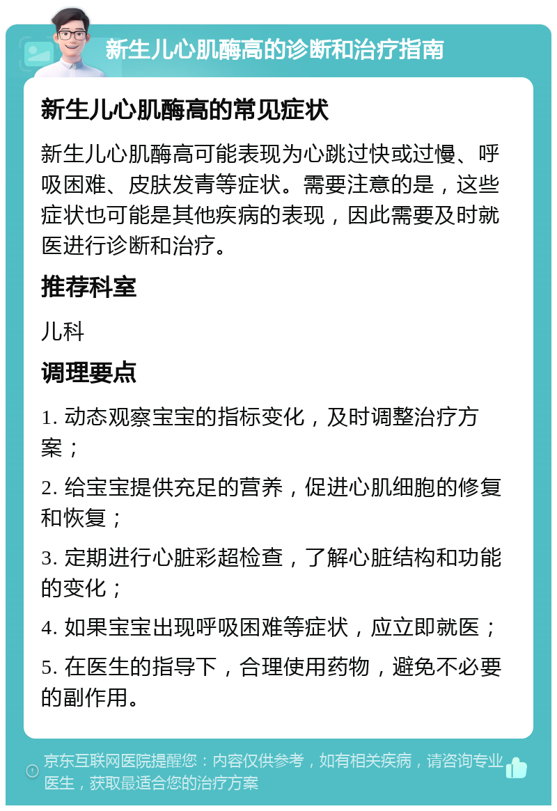 新生儿心肌酶高的诊断和治疗指南 新生儿心肌酶高的常见症状 新生儿心肌酶高可能表现为心跳过快或过慢、呼吸困难、皮肤发青等症状。需要注意的是，这些症状也可能是其他疾病的表现，因此需要及时就医进行诊断和治疗。 推荐科室 儿科 调理要点 1. 动态观察宝宝的指标变化，及时调整治疗方案； 2. 给宝宝提供充足的营养，促进心肌细胞的修复和恢复； 3. 定期进行心脏彩超检查，了解心脏结构和功能的变化； 4. 如果宝宝出现呼吸困难等症状，应立即就医； 5. 在医生的指导下，合理使用药物，避免不必要的副作用。