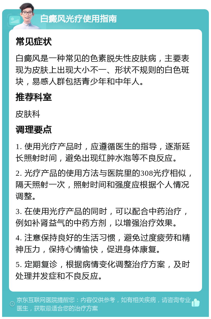 白癜风光疗使用指南 常见症状 白癜风是一种常见的色素脱失性皮肤病，主要表现为皮肤上出现大小不一、形状不规则的白色斑块，易感人群包括青少年和中年人。 推荐科室 皮肤科 调理要点 1. 使用光疗产品时，应遵循医生的指导，逐渐延长照射时间，避免出现红肿水泡等不良反应。 2. 光疗产品的使用方法与医院里的308光疗相似，隔天照射一次，照射时间和强度应根据个人情况调整。 3. 在使用光疗产品的同时，可以配合中药治疗，例如补肾益气的中药方剂，以增强治疗效果。 4. 注意保持良好的生活习惯，避免过度疲劳和精神压力，保持心情愉快，促进身体康复。 5. 定期复诊，根据病情变化调整治疗方案，及时处理并发症和不良反应。