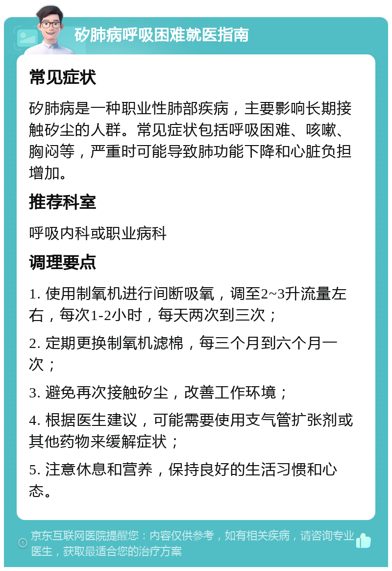 矽肺病呼吸困难就医指南 常见症状 矽肺病是一种职业性肺部疾病，主要影响长期接触矽尘的人群。常见症状包括呼吸困难、咳嗽、胸闷等，严重时可能导致肺功能下降和心脏负担增加。 推荐科室 呼吸内科或职业病科 调理要点 1. 使用制氧机进行间断吸氧，调至2~3升流量左右，每次1-2小时，每天两次到三次； 2. 定期更换制氧机滤棉，每三个月到六个月一次； 3. 避免再次接触矽尘，改善工作环境； 4. 根据医生建议，可能需要使用支气管扩张剂或其他药物来缓解症状； 5. 注意休息和营养，保持良好的生活习惯和心态。