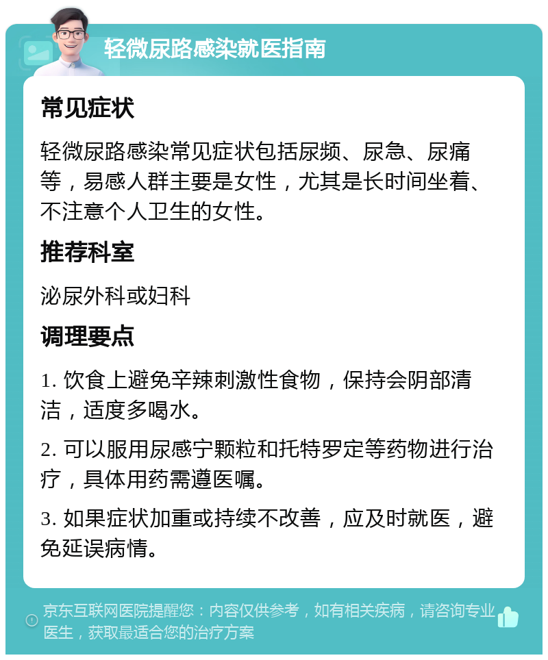 轻微尿路感染就医指南 常见症状 轻微尿路感染常见症状包括尿频、尿急、尿痛等，易感人群主要是女性，尤其是长时间坐着、不注意个人卫生的女性。 推荐科室 泌尿外科或妇科 调理要点 1. 饮食上避免辛辣刺激性食物，保持会阴部清洁，适度多喝水。 2. 可以服用尿感宁颗粒和托特罗定等药物进行治疗，具体用药需遵医嘱。 3. 如果症状加重或持续不改善，应及时就医，避免延误病情。