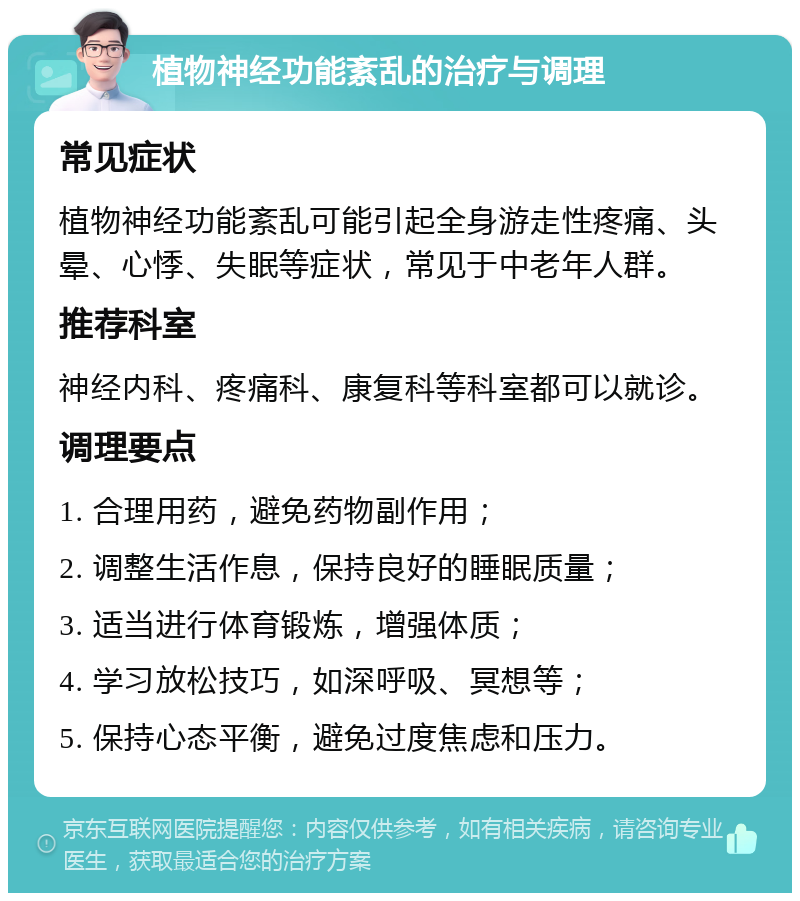 植物神经功能紊乱的治疗与调理 常见症状 植物神经功能紊乱可能引起全身游走性疼痛、头晕、心悸、失眠等症状，常见于中老年人群。 推荐科室 神经内科、疼痛科、康复科等科室都可以就诊。 调理要点 1. 合理用药，避免药物副作用； 2. 调整生活作息，保持良好的睡眠质量； 3. 适当进行体育锻炼，增强体质； 4. 学习放松技巧，如深呼吸、冥想等； 5. 保持心态平衡，避免过度焦虑和压力。