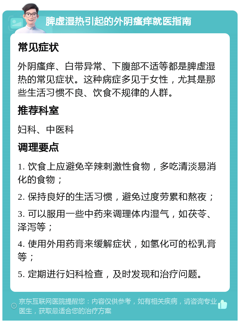 脾虚湿热引起的外阴瘙痒就医指南 常见症状 外阴瘙痒、白带异常、下腹部不适等都是脾虚湿热的常见症状。这种病症多见于女性，尤其是那些生活习惯不良、饮食不规律的人群。 推荐科室 妇科、中医科 调理要点 1. 饮食上应避免辛辣刺激性食物，多吃清淡易消化的食物； 2. 保持良好的生活习惯，避免过度劳累和熬夜； 3. 可以服用一些中药来调理体内湿气，如茯苓、泽泻等； 4. 使用外用药膏来缓解症状，如氢化可的松乳膏等； 5. 定期进行妇科检查，及时发现和治疗问题。