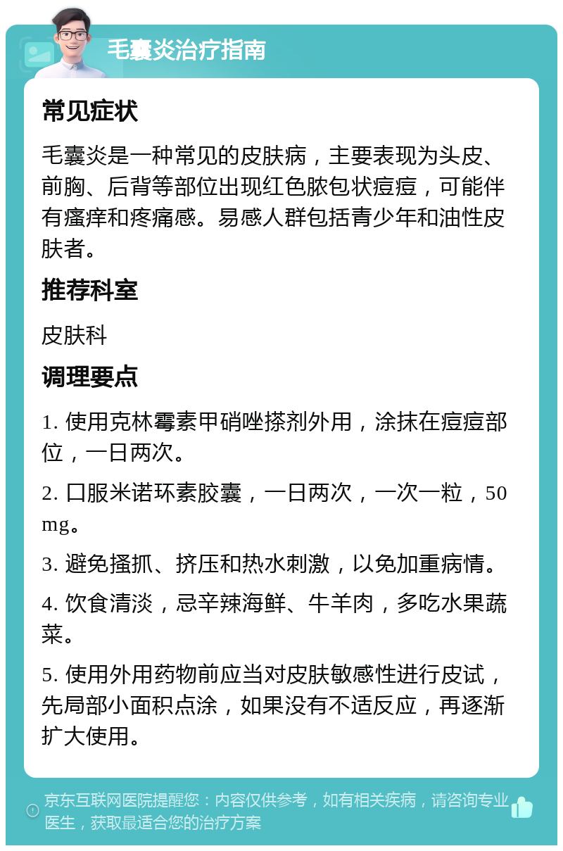 毛囊炎治疗指南 常见症状 毛囊炎是一种常见的皮肤病，主要表现为头皮、前胸、后背等部位出现红色脓包状痘痘，可能伴有瘙痒和疼痛感。易感人群包括青少年和油性皮肤者。 推荐科室 皮肤科 调理要点 1. 使用克林霉素甲硝唑搽剂外用，涂抹在痘痘部位，一日两次。 2. 口服米诺环素胶囊，一日两次，一次一粒，50mg。 3. 避免搔抓、挤压和热水刺激，以免加重病情。 4. 饮食清淡，忌辛辣海鲜、牛羊肉，多吃水果蔬菜。 5. 使用外用药物前应当对皮肤敏感性进行皮试，先局部小面积点涂，如果没有不适反应，再逐渐扩大使用。