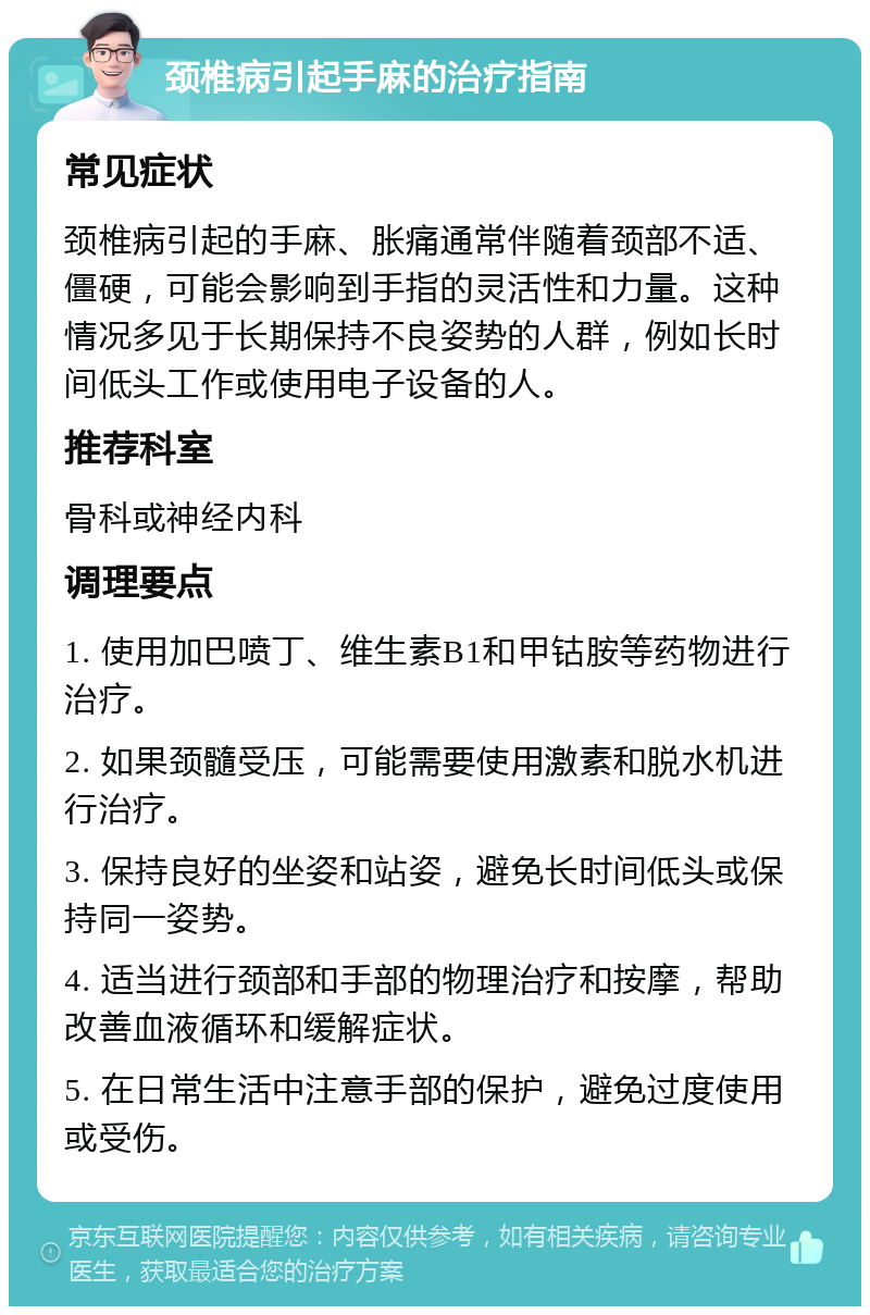 颈椎病引起手麻的治疗指南 常见症状 颈椎病引起的手麻、胀痛通常伴随着颈部不适、僵硬，可能会影响到手指的灵活性和力量。这种情况多见于长期保持不良姿势的人群，例如长时间低头工作或使用电子设备的人。 推荐科室 骨科或神经内科 调理要点 1. 使用加巴喷丁、维生素B1和甲钴胺等药物进行治疗。 2. 如果颈髓受压，可能需要使用激素和脱水机进行治疗。 3. 保持良好的坐姿和站姿，避免长时间低头或保持同一姿势。 4. 适当进行颈部和手部的物理治疗和按摩，帮助改善血液循环和缓解症状。 5. 在日常生活中注意手部的保护，避免过度使用或受伤。