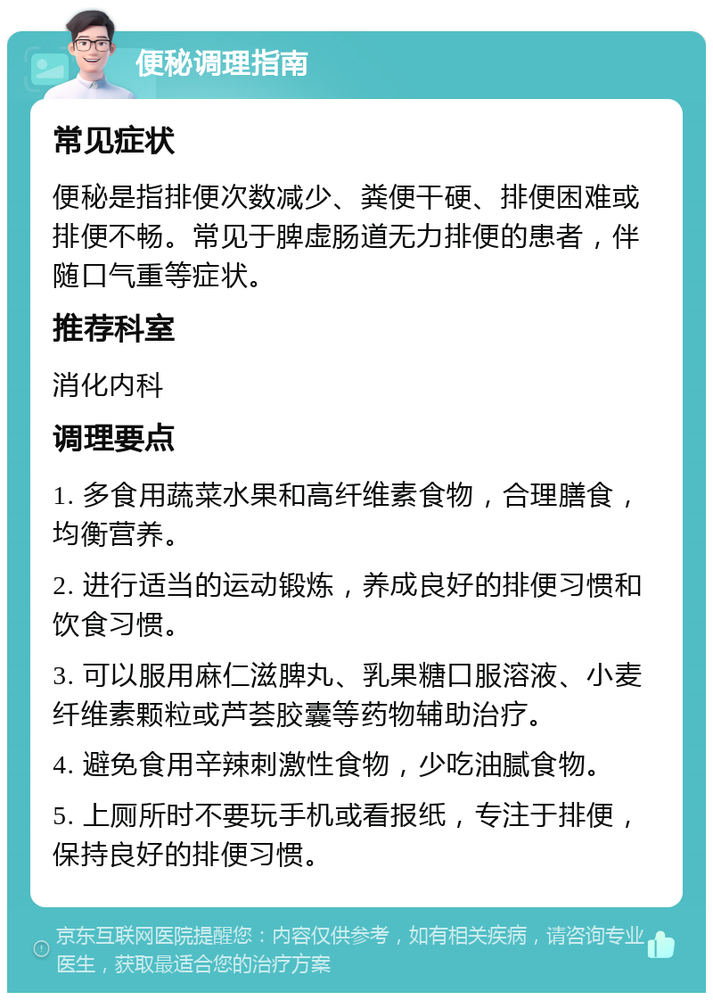 便秘调理指南 常见症状 便秘是指排便次数减少、粪便干硬、排便困难或排便不畅。常见于脾虚肠道无力排便的患者，伴随口气重等症状。 推荐科室 消化内科 调理要点 1. 多食用蔬菜水果和高纤维素食物，合理膳食，均衡营养。 2. 进行适当的运动锻炼，养成良好的排便习惯和饮食习惯。 3. 可以服用麻仁滋脾丸、乳果糖口服溶液、小麦纤维素颗粒或芦荟胶囊等药物辅助治疗。 4. 避免食用辛辣刺激性食物，少吃油腻食物。 5. 上厕所时不要玩手机或看报纸，专注于排便，保持良好的排便习惯。