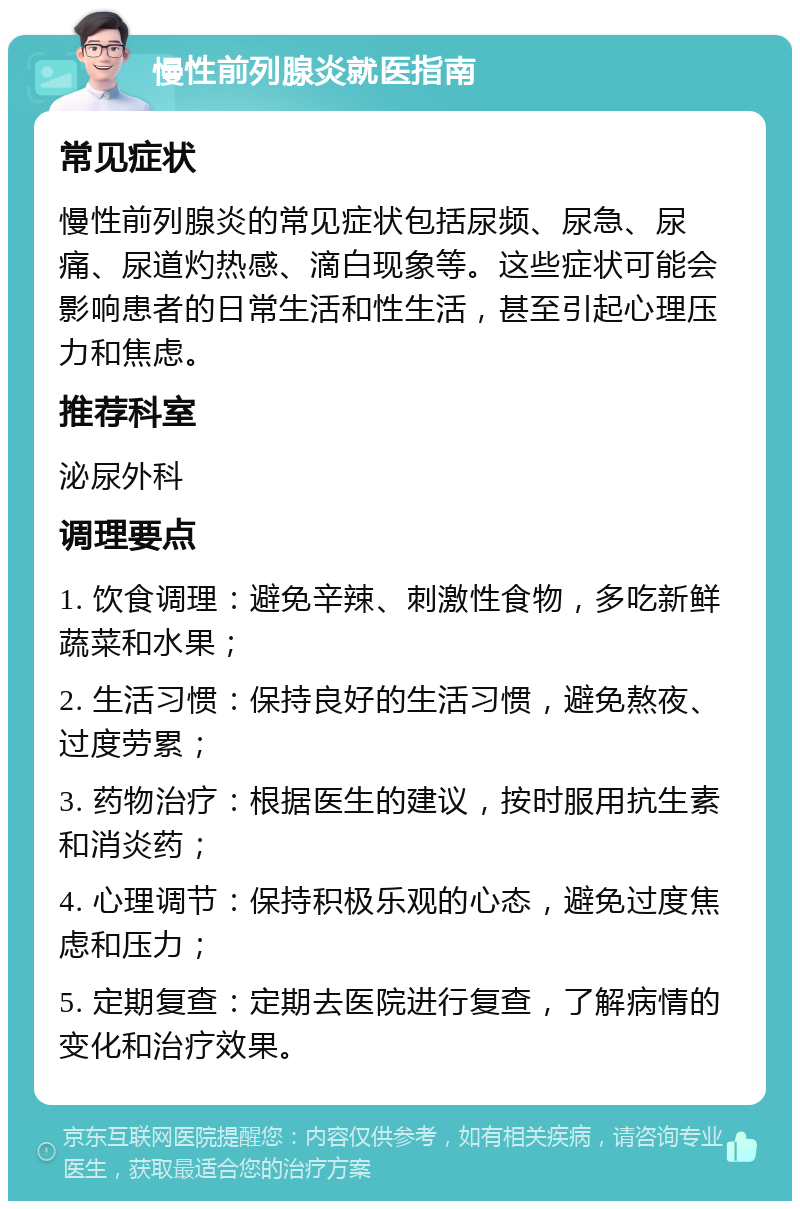 慢性前列腺炎就医指南 常见症状 慢性前列腺炎的常见症状包括尿频、尿急、尿痛、尿道灼热感、滴白现象等。这些症状可能会影响患者的日常生活和性生活，甚至引起心理压力和焦虑。 推荐科室 泌尿外科 调理要点 1. 饮食调理：避免辛辣、刺激性食物，多吃新鲜蔬菜和水果； 2. 生活习惯：保持良好的生活习惯，避免熬夜、过度劳累； 3. 药物治疗：根据医生的建议，按时服用抗生素和消炎药； 4. 心理调节：保持积极乐观的心态，避免过度焦虑和压力； 5. 定期复查：定期去医院进行复查，了解病情的变化和治疗效果。