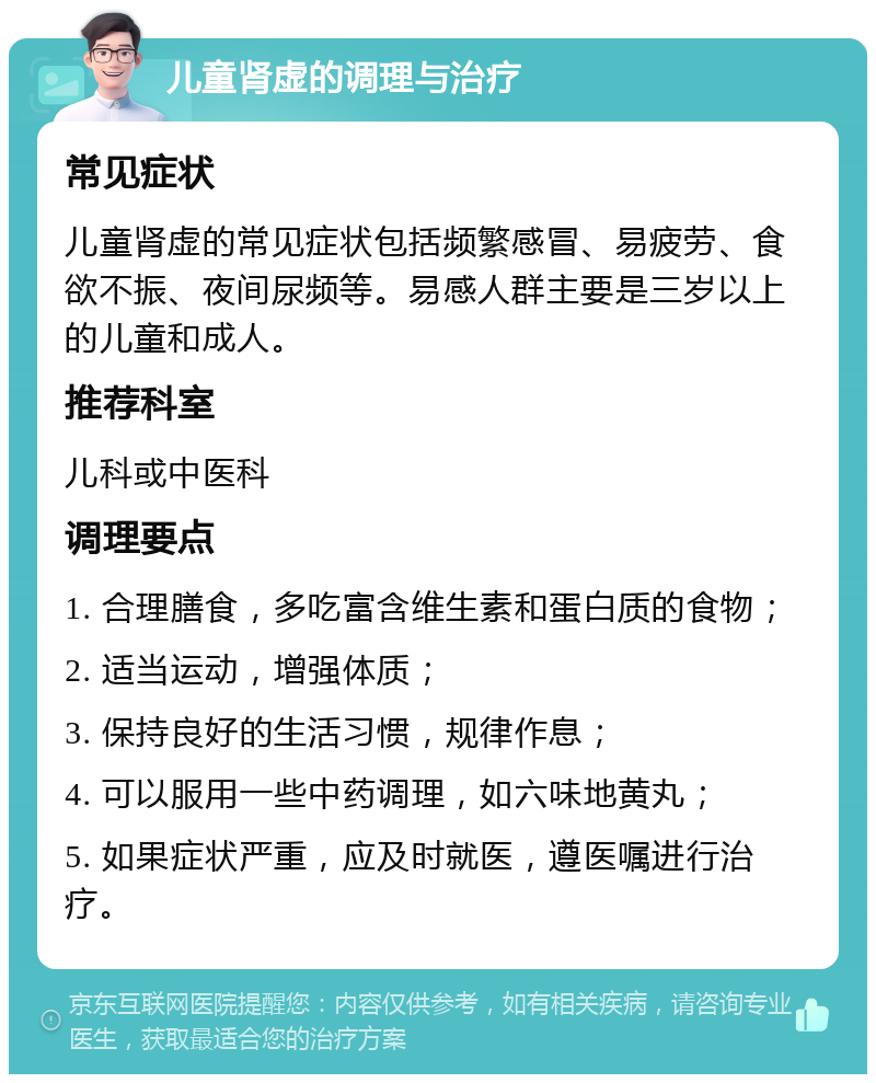 儿童肾虚的调理与治疗 常见症状 儿童肾虚的常见症状包括频繁感冒、易疲劳、食欲不振、夜间尿频等。易感人群主要是三岁以上的儿童和成人。 推荐科室 儿科或中医科 调理要点 1. 合理膳食，多吃富含维生素和蛋白质的食物； 2. 适当运动，增强体质； 3. 保持良好的生活习惯，规律作息； 4. 可以服用一些中药调理，如六味地黄丸； 5. 如果症状严重，应及时就医，遵医嘱进行治疗。