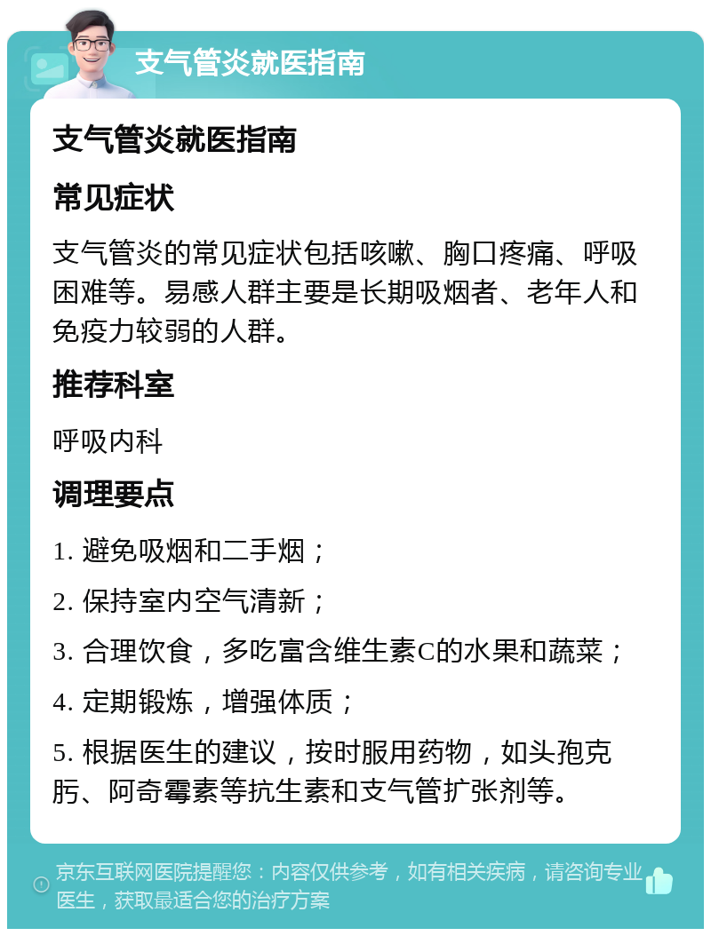 支气管炎就医指南 支气管炎就医指南 常见症状 支气管炎的常见症状包括咳嗽、胸口疼痛、呼吸困难等。易感人群主要是长期吸烟者、老年人和免疫力较弱的人群。 推荐科室 呼吸内科 调理要点 1. 避免吸烟和二手烟； 2. 保持室内空气清新； 3. 合理饮食，多吃富含维生素C的水果和蔬菜； 4. 定期锻炼，增强体质； 5. 根据医生的建议，按时服用药物，如头孢克肟、阿奇霉素等抗生素和支气管扩张剂等。