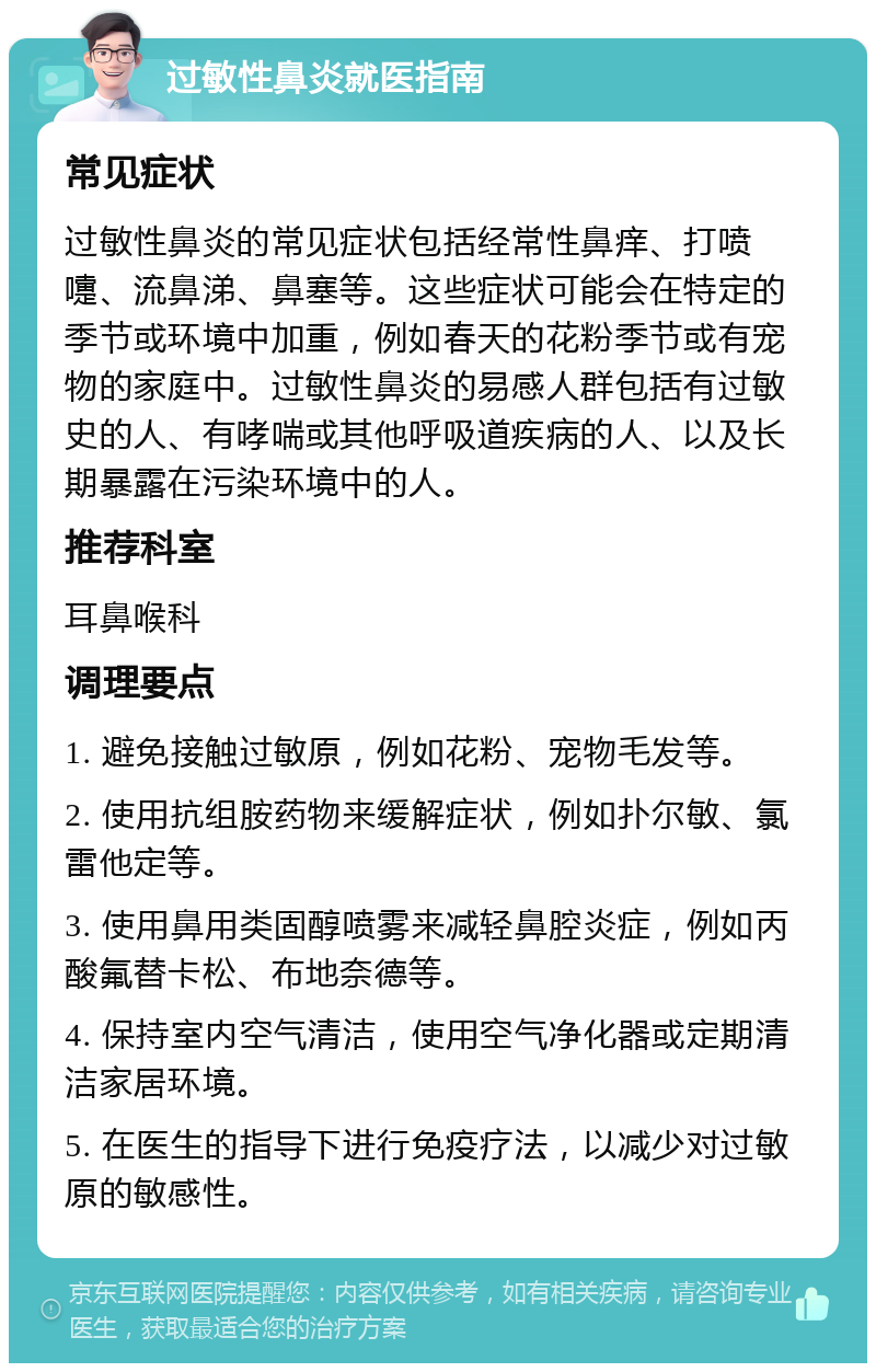 过敏性鼻炎就医指南 常见症状 过敏性鼻炎的常见症状包括经常性鼻痒、打喷嚏、流鼻涕、鼻塞等。这些症状可能会在特定的季节或环境中加重，例如春天的花粉季节或有宠物的家庭中。过敏性鼻炎的易感人群包括有过敏史的人、有哮喘或其他呼吸道疾病的人、以及长期暴露在污染环境中的人。 推荐科室 耳鼻喉科 调理要点 1. 避免接触过敏原，例如花粉、宠物毛发等。 2. 使用抗组胺药物来缓解症状，例如扑尔敏、氯雷他定等。 3. 使用鼻用类固醇喷雾来减轻鼻腔炎症，例如丙酸氟替卡松、布地奈德等。 4. 保持室内空气清洁，使用空气净化器或定期清洁家居环境。 5. 在医生的指导下进行免疫疗法，以减少对过敏原的敏感性。