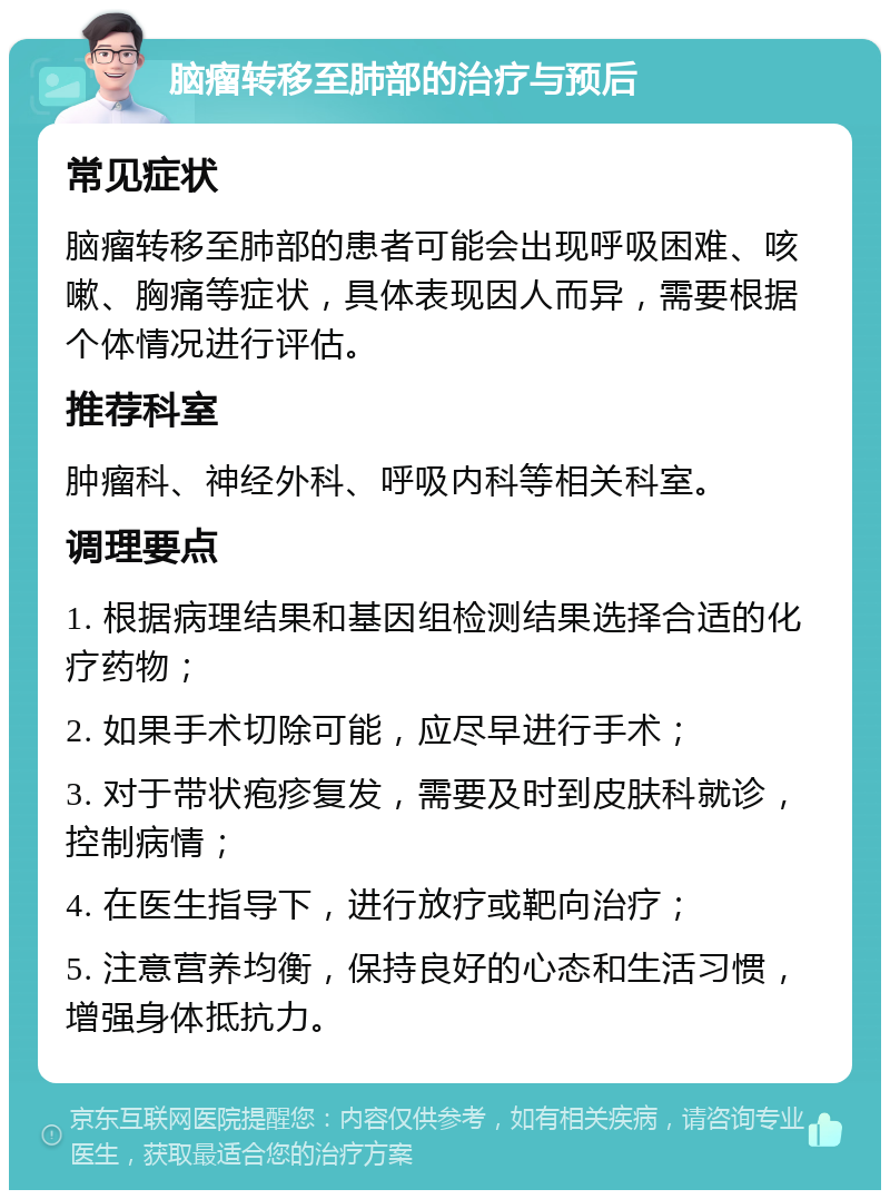 脑瘤转移至肺部的治疗与预后 常见症状 脑瘤转移至肺部的患者可能会出现呼吸困难、咳嗽、胸痛等症状，具体表现因人而异，需要根据个体情况进行评估。 推荐科室 肿瘤科、神经外科、呼吸内科等相关科室。 调理要点 1. 根据病理结果和基因组检测结果选择合适的化疗药物； 2. 如果手术切除可能，应尽早进行手术； 3. 对于带状疱疹复发，需要及时到皮肤科就诊，控制病情； 4. 在医生指导下，进行放疗或靶向治疗； 5. 注意营养均衡，保持良好的心态和生活习惯，增强身体抵抗力。