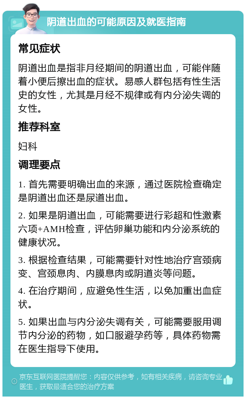 阴道出血的可能原因及就医指南 常见症状 阴道出血是指非月经期间的阴道出血，可能伴随着小便后擦出血的症状。易感人群包括有性生活史的女性，尤其是月经不规律或有内分泌失调的女性。 推荐科室 妇科 调理要点 1. 首先需要明确出血的来源，通过医院检查确定是阴道出血还是尿道出血。 2. 如果是阴道出血，可能需要进行彩超和性激素六项+AMH检查，评估卵巢功能和内分泌系统的健康状况。 3. 根据检查结果，可能需要针对性地治疗宫颈病变、宫颈息肉、内膜息肉或阴道炎等问题。 4. 在治疗期间，应避免性生活，以免加重出血症状。 5. 如果出血与内分泌失调有关，可能需要服用调节内分泌的药物，如口服避孕药等，具体药物需在医生指导下使用。