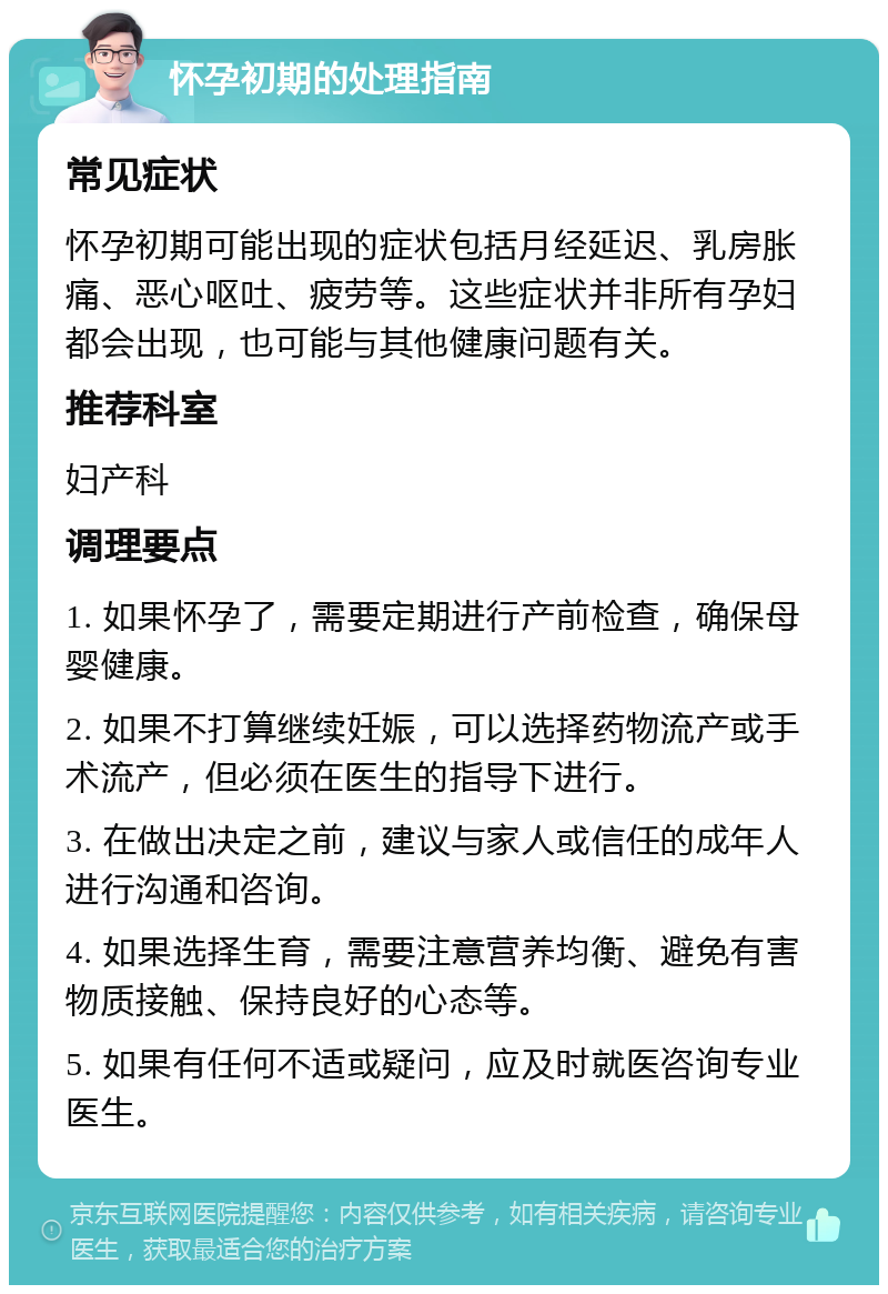 怀孕初期的处理指南 常见症状 怀孕初期可能出现的症状包括月经延迟、乳房胀痛、恶心呕吐、疲劳等。这些症状并非所有孕妇都会出现，也可能与其他健康问题有关。 推荐科室 妇产科 调理要点 1. 如果怀孕了，需要定期进行产前检查，确保母婴健康。 2. 如果不打算继续妊娠，可以选择药物流产或手术流产，但必须在医生的指导下进行。 3. 在做出决定之前，建议与家人或信任的成年人进行沟通和咨询。 4. 如果选择生育，需要注意营养均衡、避免有害物质接触、保持良好的心态等。 5. 如果有任何不适或疑问，应及时就医咨询专业医生。