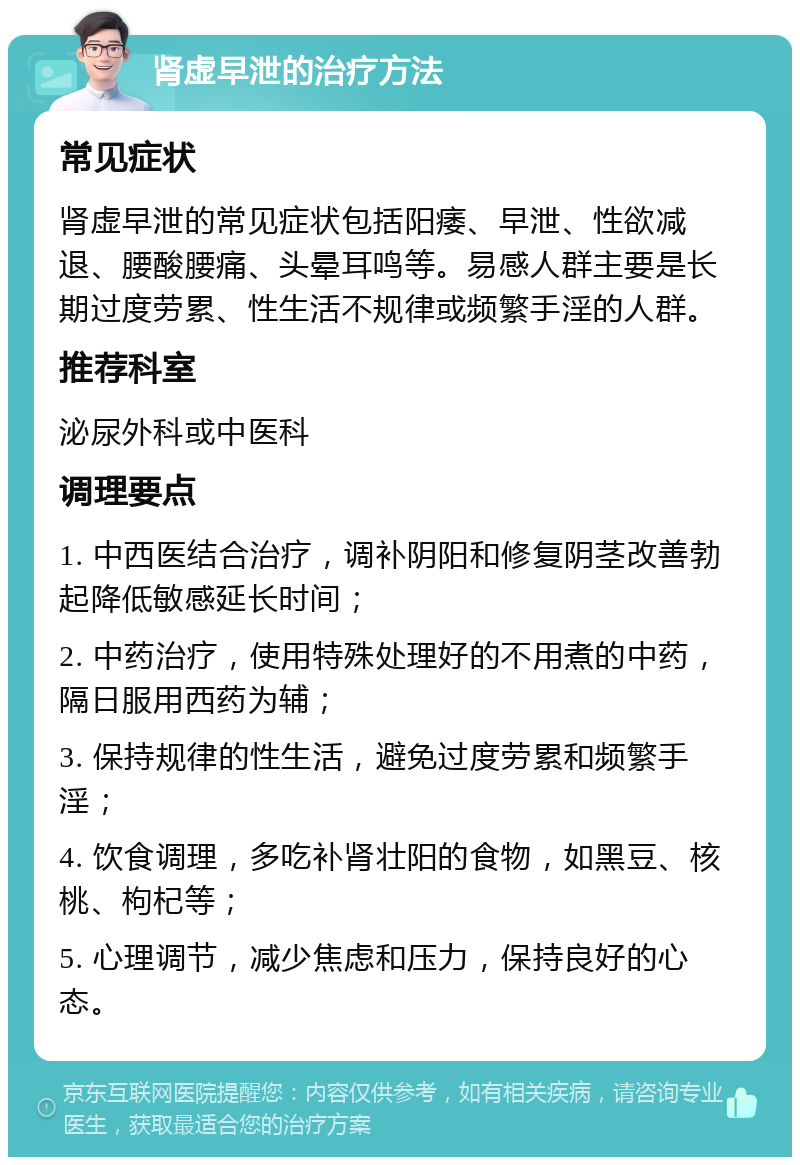 肾虚早泄的治疗方法 常见症状 肾虚早泄的常见症状包括阳痿、早泄、性欲减退、腰酸腰痛、头晕耳鸣等。易感人群主要是长期过度劳累、性生活不规律或频繁手淫的人群。 推荐科室 泌尿外科或中医科 调理要点 1. 中西医结合治疗，调补阴阳和修复阴茎改善勃起降低敏感延长时间； 2. 中药治疗，使用特殊处理好的不用煮的中药，隔日服用西药为辅； 3. 保持规律的性生活，避免过度劳累和频繁手淫； 4. 饮食调理，多吃补肾壮阳的食物，如黑豆、核桃、枸杞等； 5. 心理调节，减少焦虑和压力，保持良好的心态。