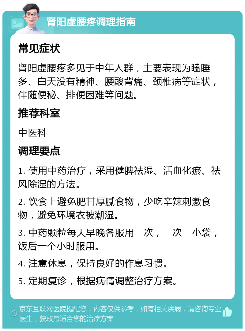 肾阳虚腰疼调理指南 常见症状 肾阳虚腰疼多见于中年人群，主要表现为瞌睡多、白天没有精神、腰酸背痛、颈椎病等症状，伴随便秘、排便困难等问题。 推荐科室 中医科 调理要点 1. 使用中药治疗，采用健脾祛湿、活血化瘀、祛风除湿的方法。 2. 饮食上避免肥甘厚腻食物，少吃辛辣刺激食物，避免环境衣被潮湿。 3. 中药颗粒每天早晚各服用一次，一次一小袋，饭后一个小时服用。 4. 注意休息，保持良好的作息习惯。 5. 定期复诊，根据病情调整治疗方案。