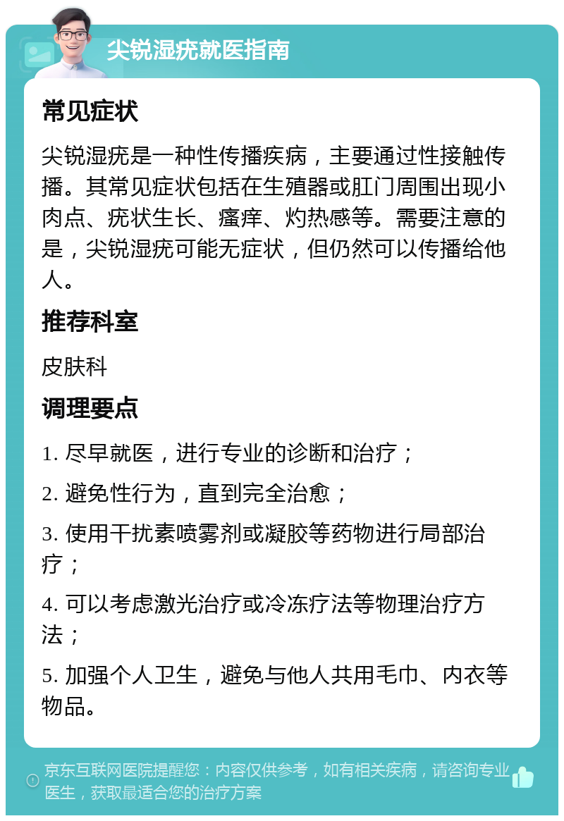 尖锐湿疣就医指南 常见症状 尖锐湿疣是一种性传播疾病，主要通过性接触传播。其常见症状包括在生殖器或肛门周围出现小肉点、疣状生长、瘙痒、灼热感等。需要注意的是，尖锐湿疣可能无症状，但仍然可以传播给他人。 推荐科室 皮肤科 调理要点 1. 尽早就医，进行专业的诊断和治疗； 2. 避免性行为，直到完全治愈； 3. 使用干扰素喷雾剂或凝胶等药物进行局部治疗； 4. 可以考虑激光治疗或冷冻疗法等物理治疗方法； 5. 加强个人卫生，避免与他人共用毛巾、内衣等物品。