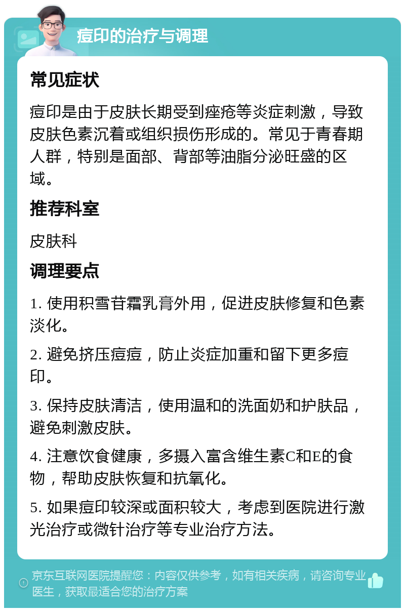 痘印的治疗与调理 常见症状 痘印是由于皮肤长期受到痤疮等炎症刺激，导致皮肤色素沉着或组织损伤形成的。常见于青春期人群，特别是面部、背部等油脂分泌旺盛的区域。 推荐科室 皮肤科 调理要点 1. 使用积雪苷霜乳膏外用，促进皮肤修复和色素淡化。 2. 避免挤压痘痘，防止炎症加重和留下更多痘印。 3. 保持皮肤清洁，使用温和的洗面奶和护肤品，避免刺激皮肤。 4. 注意饮食健康，多摄入富含维生素C和E的食物，帮助皮肤恢复和抗氧化。 5. 如果痘印较深或面积较大，考虑到医院进行激光治疗或微针治疗等专业治疗方法。