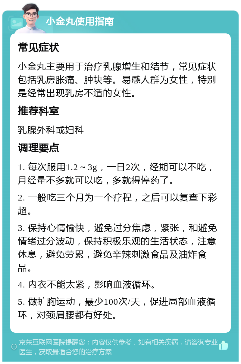 小金丸使用指南 常见症状 小金丸主要用于治疗乳腺增生和结节，常见症状包括乳房胀痛、肿块等。易感人群为女性，特别是经常出现乳房不适的女性。 推荐科室 乳腺外科或妇科 调理要点 1. 每次服用1.2～3g，一日2次，经期可以不吃，月经量不多就可以吃，多就得停药了。 2. 一般吃三个月为一个疗程，之后可以复查下彩超。 3. 保持心情愉快，避免过分焦虑，紧张，和避免情绪过分波动，保持积极乐观的生活状态，注意休息，避免劳累，避免辛辣刺激食品及油炸食品。 4. 内衣不能太紧，影响血液循环。 5. 做扩胸运动，最少100次/天，促进局部血液循环，对颈肩腰都有好处。