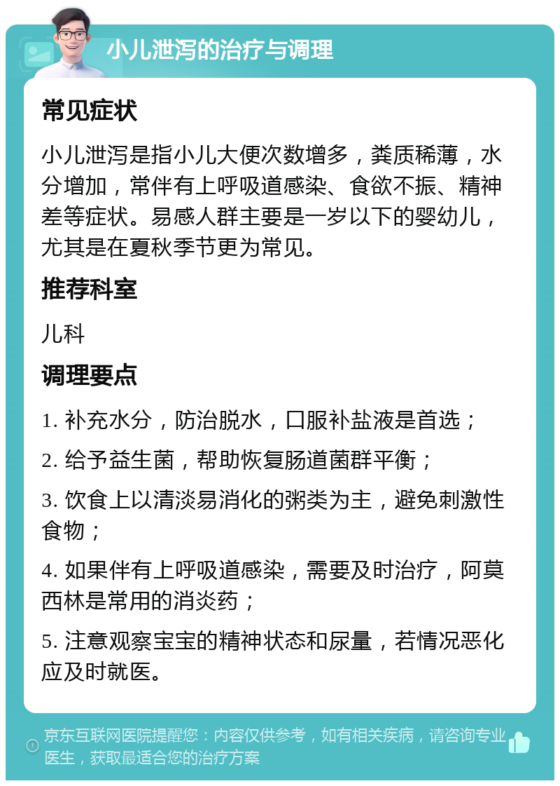 小儿泄泻的治疗与调理 常见症状 小儿泄泻是指小儿大便次数增多，粪质稀薄，水分增加，常伴有上呼吸道感染、食欲不振、精神差等症状。易感人群主要是一岁以下的婴幼儿，尤其是在夏秋季节更为常见。 推荐科室 儿科 调理要点 1. 补充水分，防治脱水，口服补盐液是首选； 2. 给予益生菌，帮助恢复肠道菌群平衡； 3. 饮食上以清淡易消化的粥类为主，避免刺激性食物； 4. 如果伴有上呼吸道感染，需要及时治疗，阿莫西林是常用的消炎药； 5. 注意观察宝宝的精神状态和尿量，若情况恶化应及时就医。