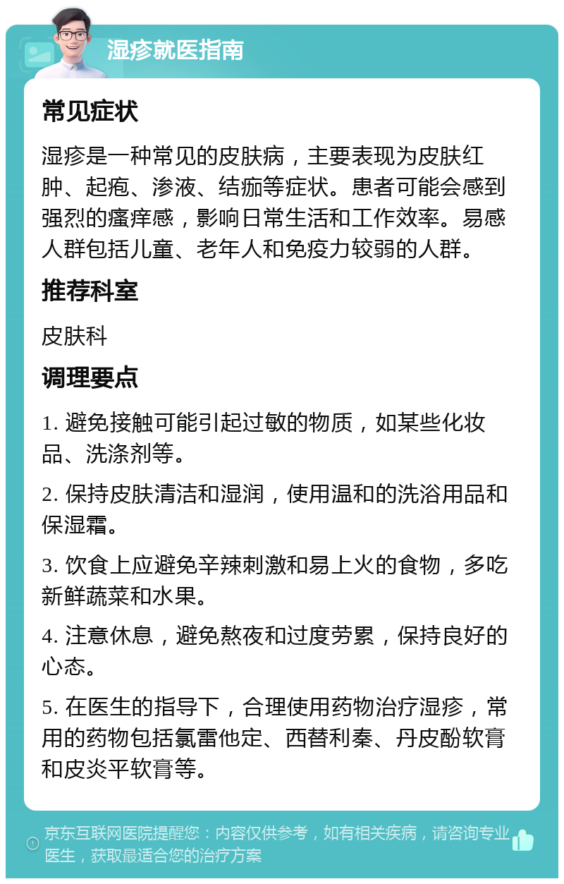 湿疹就医指南 常见症状 湿疹是一种常见的皮肤病，主要表现为皮肤红肿、起疱、渗液、结痂等症状。患者可能会感到强烈的瘙痒感，影响日常生活和工作效率。易感人群包括儿童、老年人和免疫力较弱的人群。 推荐科室 皮肤科 调理要点 1. 避免接触可能引起过敏的物质，如某些化妆品、洗涤剂等。 2. 保持皮肤清洁和湿润，使用温和的洗浴用品和保湿霜。 3. 饮食上应避免辛辣刺激和易上火的食物，多吃新鲜蔬菜和水果。 4. 注意休息，避免熬夜和过度劳累，保持良好的心态。 5. 在医生的指导下，合理使用药物治疗湿疹，常用的药物包括氯雷他定、西替利秦、丹皮酚软膏和皮炎平软膏等。