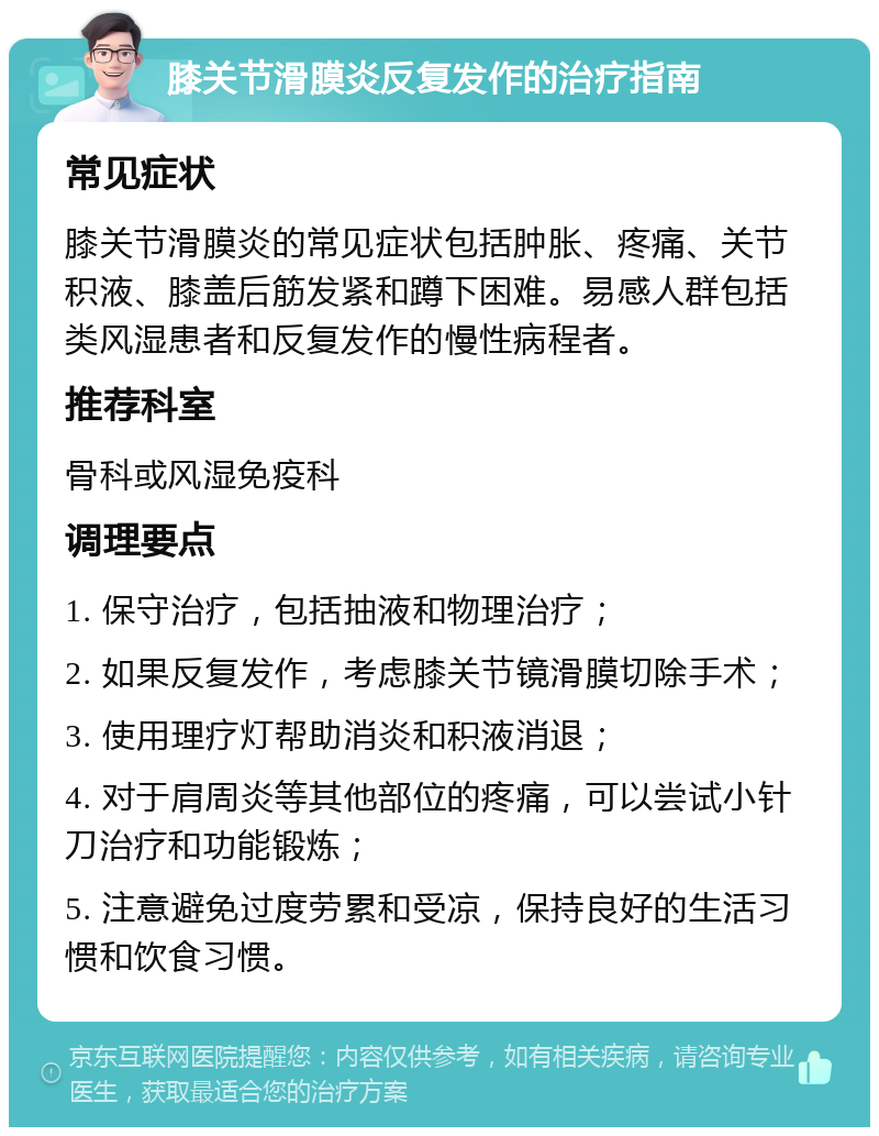 膝关节滑膜炎反复发作的治疗指南 常见症状 膝关节滑膜炎的常见症状包括肿胀、疼痛、关节积液、膝盖后筋发紧和蹲下困难。易感人群包括类风湿患者和反复发作的慢性病程者。 推荐科室 骨科或风湿免疫科 调理要点 1. 保守治疗，包括抽液和物理治疗； 2. 如果反复发作，考虑膝关节镜滑膜切除手术； 3. 使用理疗灯帮助消炎和积液消退； 4. 对于肩周炎等其他部位的疼痛，可以尝试小针刀治疗和功能锻炼； 5. 注意避免过度劳累和受凉，保持良好的生活习惯和饮食习惯。