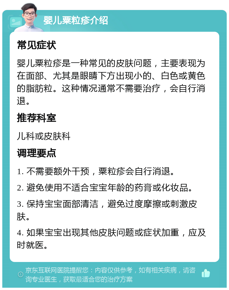 婴儿粟粒疹介绍 常见症状 婴儿粟粒疹是一种常见的皮肤问题，主要表现为在面部、尤其是眼睛下方出现小的、白色或黄色的脂肪粒。这种情况通常不需要治疗，会自行消退。 推荐科室 儿科或皮肤科 调理要点 1. 不需要额外干预，粟粒疹会自行消退。 2. 避免使用不适合宝宝年龄的药膏或化妆品。 3. 保持宝宝面部清洁，避免过度摩擦或刺激皮肤。 4. 如果宝宝出现其他皮肤问题或症状加重，应及时就医。