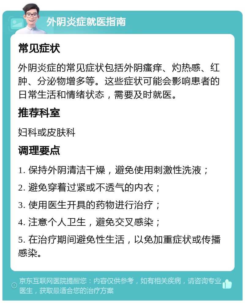 外阴炎症就医指南 常见症状 外阴炎症的常见症状包括外阴瘙痒、灼热感、红肿、分泌物增多等。这些症状可能会影响患者的日常生活和情绪状态，需要及时就医。 推荐科室 妇科或皮肤科 调理要点 1. 保持外阴清洁干燥，避免使用刺激性洗液； 2. 避免穿着过紧或不透气的内衣； 3. 使用医生开具的药物进行治疗； 4. 注意个人卫生，避免交叉感染； 5. 在治疗期间避免性生活，以免加重症状或传播感染。