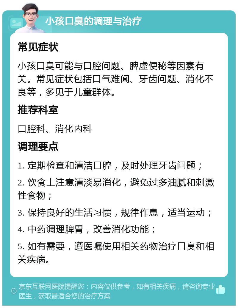 小孩口臭的调理与治疗 常见症状 小孩口臭可能与口腔问题、脾虚便秘等因素有关。常见症状包括口气难闻、牙齿问题、消化不良等，多见于儿童群体。 推荐科室 口腔科、消化内科 调理要点 1. 定期检查和清洁口腔，及时处理牙齿问题； 2. 饮食上注意清淡易消化，避免过多油腻和刺激性食物； 3. 保持良好的生活习惯，规律作息，适当运动； 4. 中药调理脾胃，改善消化功能； 5. 如有需要，遵医嘱使用相关药物治疗口臭和相关疾病。