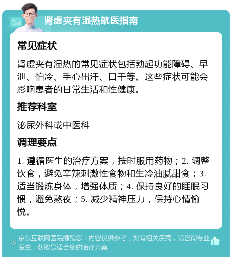 肾虚夹有湿热就医指南 常见症状 肾虚夹有湿热的常见症状包括勃起功能障碍、早泄、怕冷、手心出汗、口干等。这些症状可能会影响患者的日常生活和性健康。 推荐科室 泌尿外科或中医科 调理要点 1. 遵循医生的治疗方案，按时服用药物；2. 调整饮食，避免辛辣刺激性食物和生冷油腻甜食；3. 适当锻炼身体，增强体质；4. 保持良好的睡眠习惯，避免熬夜；5. 减少精神压力，保持心情愉悦。